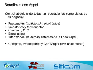 Beneficios con Aspel
Control absoluto de todas las operaciones comerciales de
tu negocio:
• Facturación (tradicional y electrónica)
• Inventarios y Movimientos
• Clientes y CxC
• Estadísticas
• Interfaz con los demás sistemas de la línea Aspel.
• Compras, Proveedores y CxP (Aspel-SAE únicamente)
 