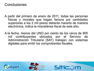 Conclusiones
A partir del primero de enero de 2011, todas las personas
físicas y morales que hagan factura por cantidades
superiores a los 2 mil pesos deberán hacerlo de manera
electrónica, indica la miscelánea fiscal de este año.
A la fecha, menos del UNO por ciento de los cerca de 900
mil contribuyentes ubicados por el Servicio de
Administración Tributaria (SAT) trabajan con sistemas
digitales para emitir los comprobantes fiscales.
 