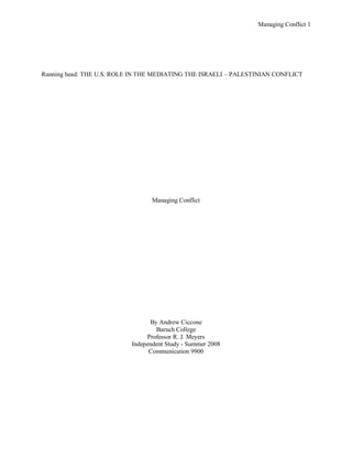 Managing Conflict 1




Running head: THE U.S. ROLE IN THE MEDIATING THE ISRAELI – PALESTINIAN CONFLICT




                                  Managing Conflict




                                 By Andrew Ciccone
                                   Baruch College
                                Professor R. J. Meyers
                           Independent Study - Summer 2008
                                 Communication 9900
 