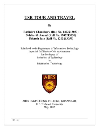 1 | P a g e
USR TOUR AND TRAVEL
By
Ravindra Chaudhary (Roll No. 1203213037)
Siddharth Anand (Roll No. 1203213050)
Utkarsh Jain (Roll No. 1203213059)
Submitted to the Department of Information Technology
in partial fulfillment of the requirements
for the degree of
Bachelors of Technology
in
Information Technology
ABES ENGINEERING COLLEGE, GHAZIABAD,
U.P. Technical University
May, 2015
 