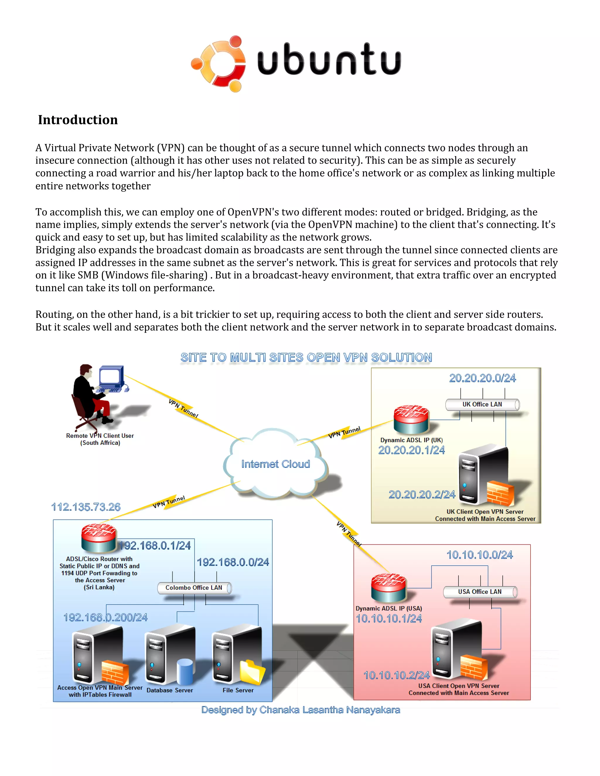 Introduction
A Virtual Private Network (VPN) can be thought of as a secure tunnel which connects two nodes through an
insecure connection (although it has other uses not related to security). This can be as simple as securely
connecting a road warrior and his/her laptop back to the home office's network or as complex as linking multiple
entire networks together
To accomplish this, we can employ one of OpenVPN's two different modes: routed or bridged. Bridging, as the
name implies, simply extends the server's network (via the OpenVPN machine) to the client that's connecting. It's
quick and easy to set up, but has limited scalability as the network grows.
Bridging also expands the broadcast domain as broadcasts are sent through the tunnel since connected clients are
assigned IP addresses in the same subnet as the server's network. This is great for services and protocols that rely
on it like SMB (Windows file-sharing) . But in a broadcast-heavy environment, that extra traffic over an encrypted
tunnel can take its toll on performance.
Routing, on the other hand, is a bit trickier to set up, requiring access to both the client and server side routers.
But it scales well and separates both the client network and the server network in to separate broadcast domains.
 