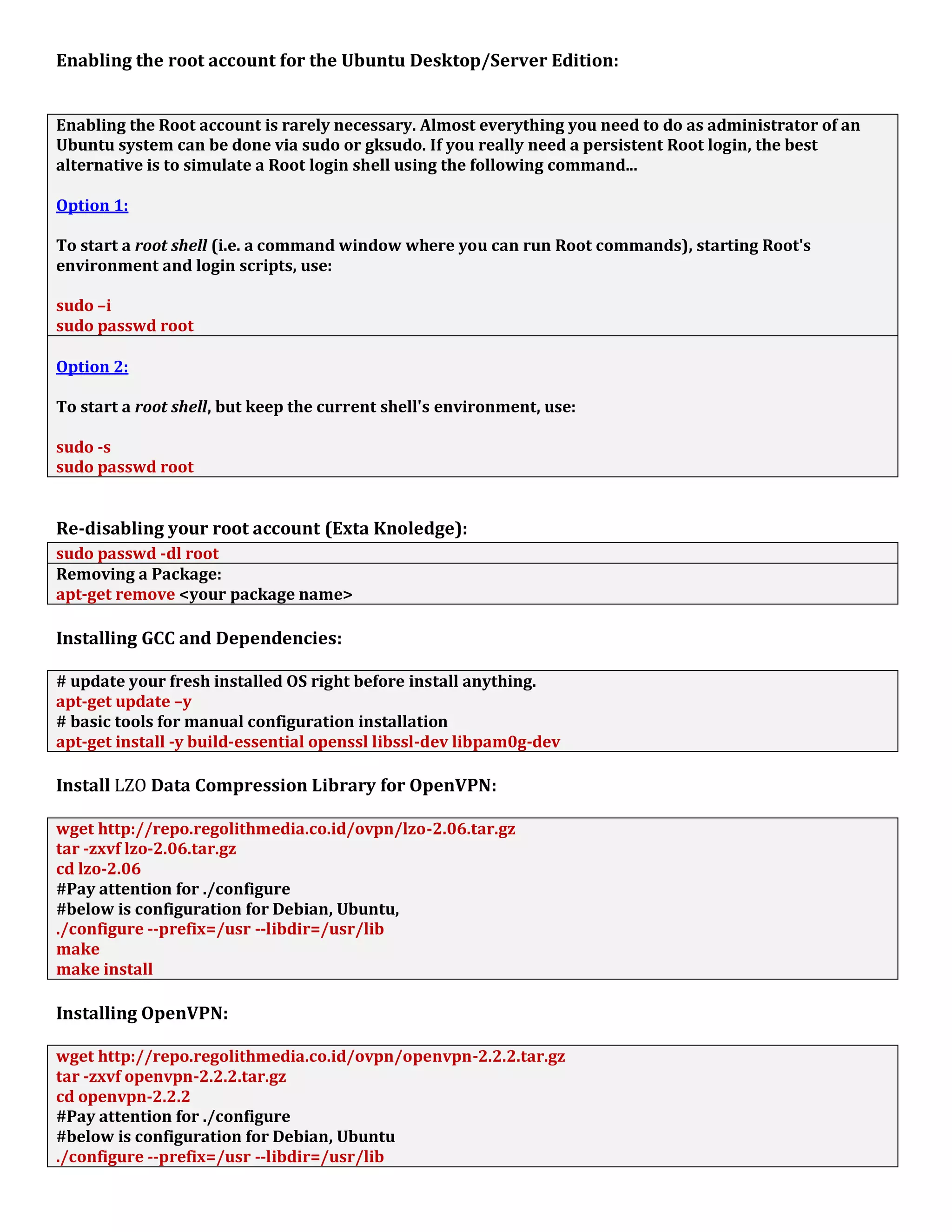 Enabling the root account for the Ubuntu Desktop/Server Edition:
Enabling the Root account is rarely necessary. Almost everything you need to do as administrator of an
Ubuntu system can be done via sudo or gksudo. If you really need a persistent Root login, the best
alternative is to simulate a Root login shell using the following command...
Option 1:
To start a root shell (i.e. a command window where you can run Root commands), starting Root's
environment and login scripts, use:
sudo –i
sudo passwd root
Option 2:
To start a root shell, but keep the current shell's environment, use:
sudo -s
sudo passwd root
Re-disabling your root account (Exta Knoledge):
sudo passwd -dl root
Removing a Package:
apt-get remove <your package name>
Installing GCC and Dependencies:
# update your fresh installed OS right before install anything.
apt-get update –y
# basic tools for manual configuration installation
apt-get install -y build-essential openssl libssl-dev libpam0g-dev
Install LZO Data Compression Library for OpenVPN:
wget http://repo.regolithmedia.co.id/ovpn/lzo-2.06.tar.gz
tar -zxvf lzo-2.06.tar.gz
cd lzo-2.06
#Pay attention for ./configure
#below is configuration for Debian, Ubuntu,
./configure --prefix=/usr --libdir=/usr/lib
make
make install
Installing OpenVPN:
wget http://repo.regolithmedia.co.id/ovpn/openvpn-2.2.2.tar.gz
tar -zxvf openvpn-2.2.2.tar.gz
cd openvpn-2.2.2
#Pay attention for ./configure
#below is configuration for Debian, Ubuntu
./configure --prefix=/usr --libdir=/usr/lib
 