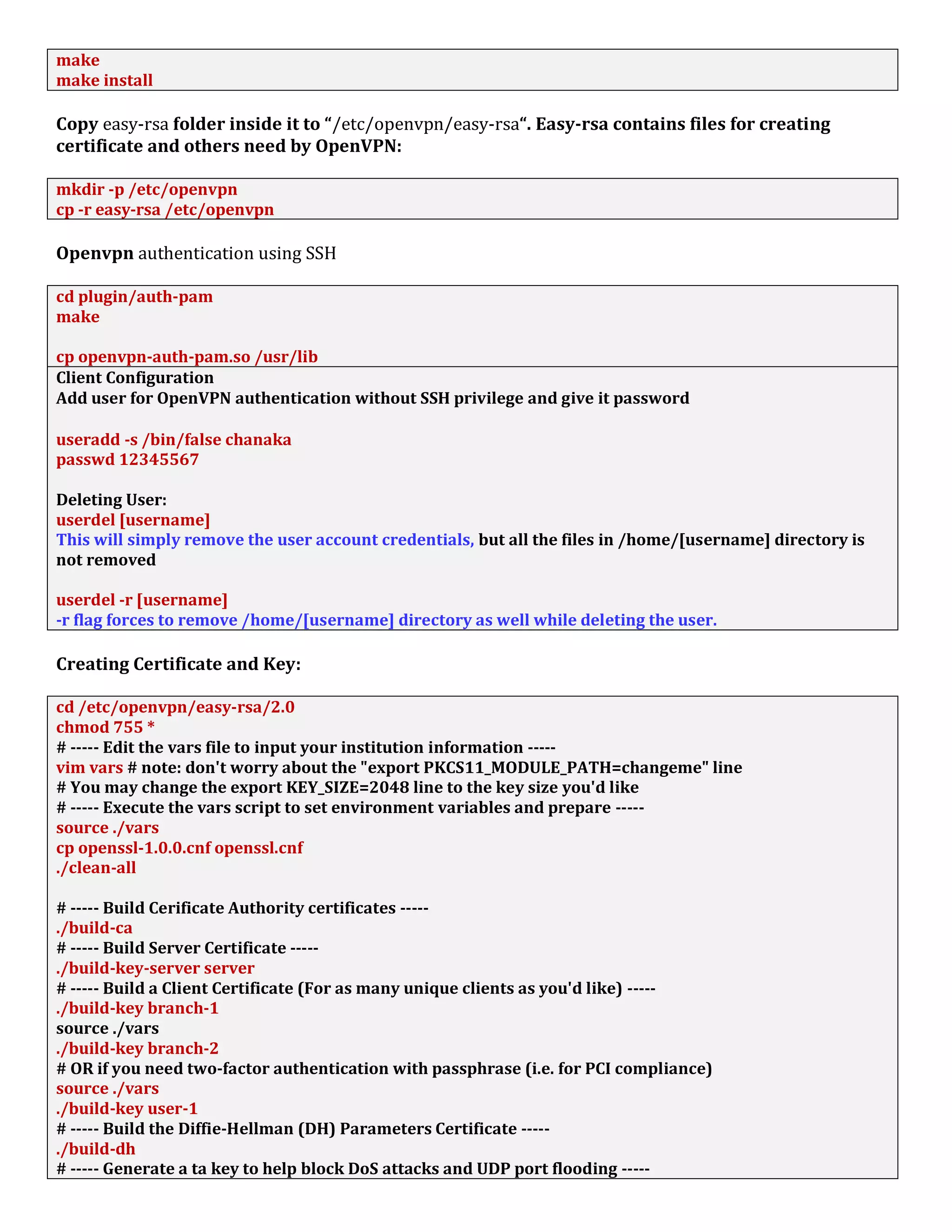 make
make install
Copy easy-rsa folder inside it to “/etc/openvpn/easy-rsa“. Easy-rsa contains files for creating
certificate and others need by OpenVPN:
mkdir -p /etc/openvpn
cp -r easy-rsa /etc/openvpn
Openvpn authentication using SSH
cd plugin/auth-pam
make
cp openvpn-auth-pam.so /usr/lib
Client Configuration
Add user for OpenVPN authentication without SSH privilege and give it password
useradd -s /bin/false chanaka
passwd 12345567
Deleting User:
userdel [username]
This will simply remove the user account credentials, but all the files in /home/[username] directory is
not removed
userdel -r [username]
-r flag forces to remove /home/[username] directory as well while deleting the user.
Creating Certificate and Key:
cd /etc/openvpn/easy-rsa/2.0
chmod 755 *
# ----- Edit the vars file to input your institution information -----
vim vars # note: don't worry about the "export PKCS11_MODULE_PATH=changeme" line
# You may change the export KEY_SIZE=2048 line to the key size you'd like
# ----- Execute the vars script to set environment variables and prepare -----
source ./vars
cp openssl-1.0.0.cnf openssl.cnf
./clean-all
# ----- Build Cerificate Authority certificates -----
./build-ca
# ----- Build Server Certificate -----
./build-key-server server
# ----- Build a Client Certificate (For as many unique clients as you'd like) -----
./build-key branch-1
source ./vars
./build-key branch-2
# OR if you need two-factor authentication with passphrase (i.e. for PCI compliance)
source ./vars
./build-key user-1
# ----- Build the Diffie-Hellman (DH) Parameters Certificate -----
./build-dh
# ----- Generate a ta key to help block DoS attacks and UDP port flooding -----
 