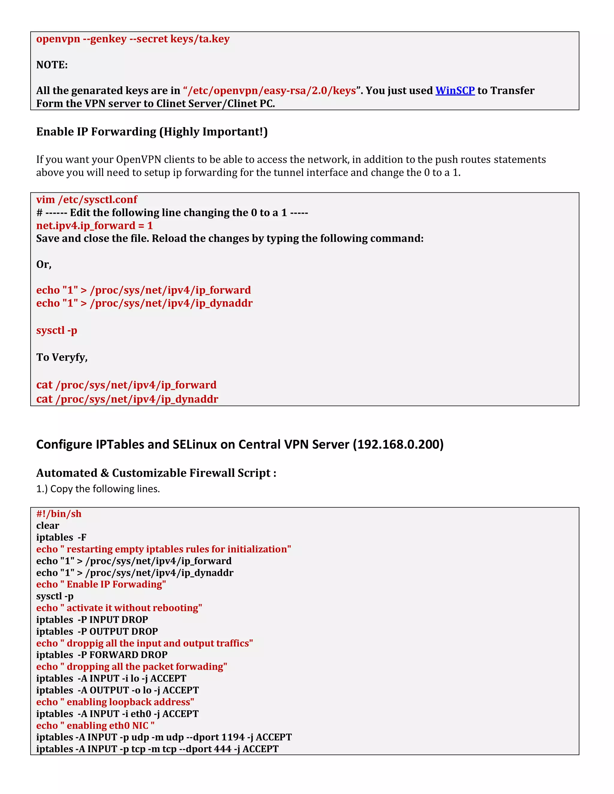 openvpn --genkey --secret keys/ta.key
NOTE:
All the genarated keys are in “/etc/openvpn/easy-rsa/2.0/keys”. You just used WinSCP to Transfer
Form the VPN server to Clinet Server/Clinet PC.
Enable IP Forwarding (Highly Important!)
If you want your OpenVPN clients to be able to access the network, in addition to the push routes statements
above you will need to setup ip forwarding for the tunnel interface and change the 0 to a 1.
vim /etc/sysctl.conf
# ------ Edit the following line changing the 0 to a 1 -----
net.ipv4.ip_forward = 1
Save and close the file. Reload the changes by typing the following command:
Or,
echo "1" > /proc/sys/net/ipv4/ip_forward
echo "1" > /proc/sys/net/ipv4/ip_dynaddr
sysctl -p
To Veryfy,
cat /proc/sys/net/ipv4/ip_forward
cat /proc/sys/net/ipv4/ip_dynaddr
Configure IPTables and SELinux on Central VPN Server (192.168.0.200)
Automated & Customizable Firewall Script :
1.) Copy the following lines.
#!/bin/sh
clear
iptables -F
echo " restarting empty iptables rules for initialization"
echo "1" > /proc/sys/net/ipv4/ip_forward
echo "1" > /proc/sys/net/ipv4/ip_dynaddr
echo " Enable IP Forwading"
sysctl -p
echo " activate it without rebooting"
iptables -P INPUT DROP
iptables -P OUTPUT DROP
echo " droppig all the input and output traffics"
iptables -P FORWARD DROP
echo " dropping all the packet forwading"
iptables -A INPUT -i lo -j ACCEPT
iptables -A OUTPUT -o lo -j ACCEPT
echo " enabling loopback address"
iptables -A INPUT -i eth0 -j ACCEPT
echo " enabling eth0 NIC "
iptables -A INPUT -p udp -m udp --dport 1194 -j ACCEPT
iptables -A INPUT -p tcp -m tcp --dport 444 -j ACCEPT
 