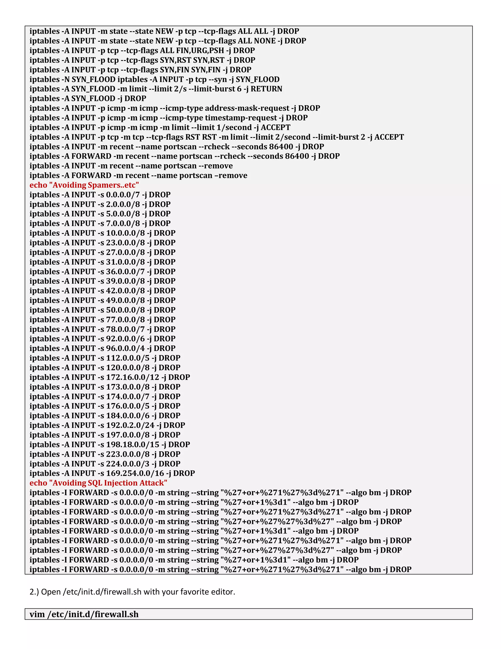 iptables -A INPUT -m state --state NEW -p tcp --tcp-flags ALL ALL -j DROP
iptables -A INPUT -m state --state NEW -p tcp --tcp-flags ALL NONE -j DROP
iptables -A INPUT -p tcp --tcp-flags ALL FIN,URG,PSH -j DROP
iptables -A INPUT -p tcp --tcp-flags SYN,RST SYN,RST -j DROP
iptables -A INPUT -p tcp --tcp-flags SYN,FIN SYN,FIN -j DROP
iptables -N SYN_FLOOD iptables -A INPUT -p tcp --syn -j SYN_FLOOD
iptables -A SYN_FLOOD -m limit --limit 2/s --limit-burst 6 -j RETURN
iptables -A SYN_FLOOD -j DROP
iptables -A INPUT -p icmp -m icmp --icmp-type address-mask-request -j DROP
iptables -A INPUT -p icmp -m icmp --icmp-type timestamp-request -j DROP
iptables -A INPUT -p icmp -m icmp -m limit --limit 1/second -j ACCEPT
iptables -A INPUT -p tcp -m tcp --tcp-flags RST RST -m limit --limit 2/second --limit-burst 2 -j ACCEPT
iptables -A INPUT -m recent --name portscan --rcheck --seconds 86400 -j DROP
iptables -A FORWARD -m recent --name portscan --rcheck --seconds 86400 -j DROP
iptables -A INPUT -m recent --name portscan --remove
iptables -A FORWARD -m recent --name portscan –remove
echo "Avoiding Spamers..etc"
iptables -A INPUT -s 0.0.0.0/7 -j DROP
iptables -A INPUT -s 2.0.0.0/8 -j DROP
iptables -A INPUT -s 5.0.0.0/8 -j DROP
iptables -A INPUT -s 7.0.0.0/8 -j DROP
iptables -A INPUT -s 10.0.0.0/8 -j DROP
iptables -A INPUT -s 23.0.0.0/8 -j DROP
iptables -A INPUT -s 27.0.0.0/8 -j DROP
iptables -A INPUT -s 31.0.0.0/8 -j DROP
iptables -A INPUT -s 36.0.0.0/7 -j DROP
iptables -A INPUT -s 39.0.0.0/8 -j DROP
iptables -A INPUT -s 42.0.0.0/8 -j DROP
iptables -A INPUT -s 49.0.0.0/8 -j DROP
iptables -A INPUT -s 50.0.0.0/8 -j DROP
iptables -A INPUT -s 77.0.0.0/8 -j DROP
iptables -A INPUT -s 78.0.0.0/7 -j DROP
iptables -A INPUT -s 92.0.0.0/6 -j DROP
iptables -A INPUT -s 96.0.0.0/4 -j DROP
iptables -A INPUT -s 112.0.0.0/5 -j DROP
iptables -A INPUT -s 120.0.0.0/8 -j DROP
iptables -A INPUT -s 172.16.0.0/12 -j DROP
iptables -A INPUT -s 173.0.0.0/8 -j DROP
iptables -A INPUT -s 174.0.0.0/7 -j DROP
iptables -A INPUT -s 176.0.0.0/5 -j DROP
iptables -A INPUT -s 184.0.0.0/6 -j DROP
iptables -A INPUT -s 192.0.2.0/24 -j DROP
iptables -A INPUT -s 197.0.0.0/8 -j DROP
iptables -A INPUT -s 198.18.0.0/15 -j DROP
iptables -A INPUT -s 223.0.0.0/8 -j DROP
iptables -A INPUT -s 224.0.0.0/3 -j DROP
iptables -A INPUT -s 169.254.0.0/16 -j DROP
echo "Avoiding SQL Injection Attack"
iptables -I FORWARD -s 0.0.0.0/0 -m string --string "%27+or+%271%27%3d%271" --algo bm -j DROP
iptables -I FORWARD -s 0.0.0.0/0 -m string --string "%27+or+1%3d1" --algo bm -j DROP
iptables -I FORWARD -s 0.0.0.0/0 -m string --string "%27+or+%271%27%3d%271" --algo bm -j DROP
iptables -I FORWARD -s 0.0.0.0/0 -m string --string "%27+or+%27%27%3d%27" --algo bm -j DROP
iptables -I FORWARD -s 0.0.0.0/0 -m string --string "%27+or+1%3d1" --algo bm -j DROP
iptables -I FORWARD -s 0.0.0.0/0 -m string --string "%27+or+%271%27%3d%271" --algo bm -j DROP
iptables -I FORWARD -s 0.0.0.0/0 -m string --string "%27+or+%27%27%3d%27" --algo bm -j DROP
iptables -I FORWARD -s 0.0.0.0/0 -m string --string "%27+or+1%3d1" --algo bm -j DROP
iptables -I FORWARD -s 0.0.0.0/0 -m string --string "%27+or+%271%27%3d%271" --algo bm -j DROP
2.) Open /etc/init.d/firewall.sh with your favorite editor.
vim /etc/init.d/firewall.sh
 