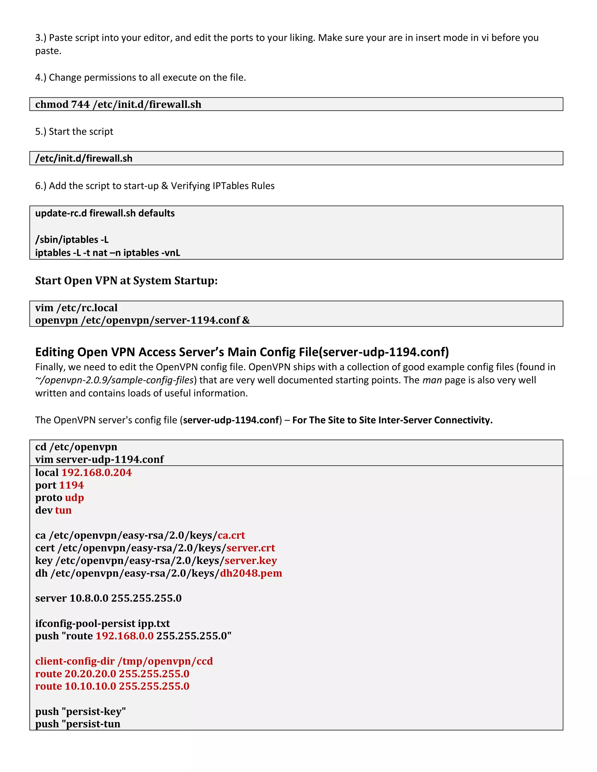 3.) Paste script into your editor, and edit the ports to your liking. Make sure your are in insert mode in vi before you
paste.
4.) Change permissions to all execute on the file.
chmod 744 /etc/init.d/firewall.sh
5.) Start the script
/etc/init.d/firewall.sh
6.) Add the script to start-up & Verifying IPTables Rules
update-rc.d firewall.sh defaults
/sbin/iptables -L
iptables -L -t nat –n iptables -vnL
Start Open VPN at System Startup:
vim /etc/rc.local
openvpn /etc/openvpn/server-1194.conf &
Editing Open VPN Access Server’s Main Config File(server-udp-1194.conf)
Finally, we need to edit the OpenVPN config file. OpenVPN ships with a collection of good example config files (found in
~/openvpn-2.0.9/sample-config-files) that are very well documented starting points. The man page is also very well
written and contains loads of useful information.
The OpenVPN server's config file (server-udp-1194.conf) – For The Site to Site Inter-Server Connectivity.
cd /etc/openvpn
vim server-udp-1194.conf
local 192.168.0.204
port 1194
proto udp
dev tun
ca /etc/openvpn/easy-rsa/2.0/keys/ca.crt
cert /etc/openvpn/easy-rsa/2.0/keys/server.crt
key /etc/openvpn/easy-rsa/2.0/keys/server.key
dh /etc/openvpn/easy-rsa/2.0/keys/dh2048.pem
server 10.8.0.0 255.255.255.0
ifconfig-pool-persist ipp.txt
push "route 192.168.0.0 255.255.255.0"
client-config-dir /tmp/openvpn/ccd
route 20.20.20.0 255.255.255.0
route 10.10.10.0 255.255.255.0
push "persist-key"
push "persist-tun
 