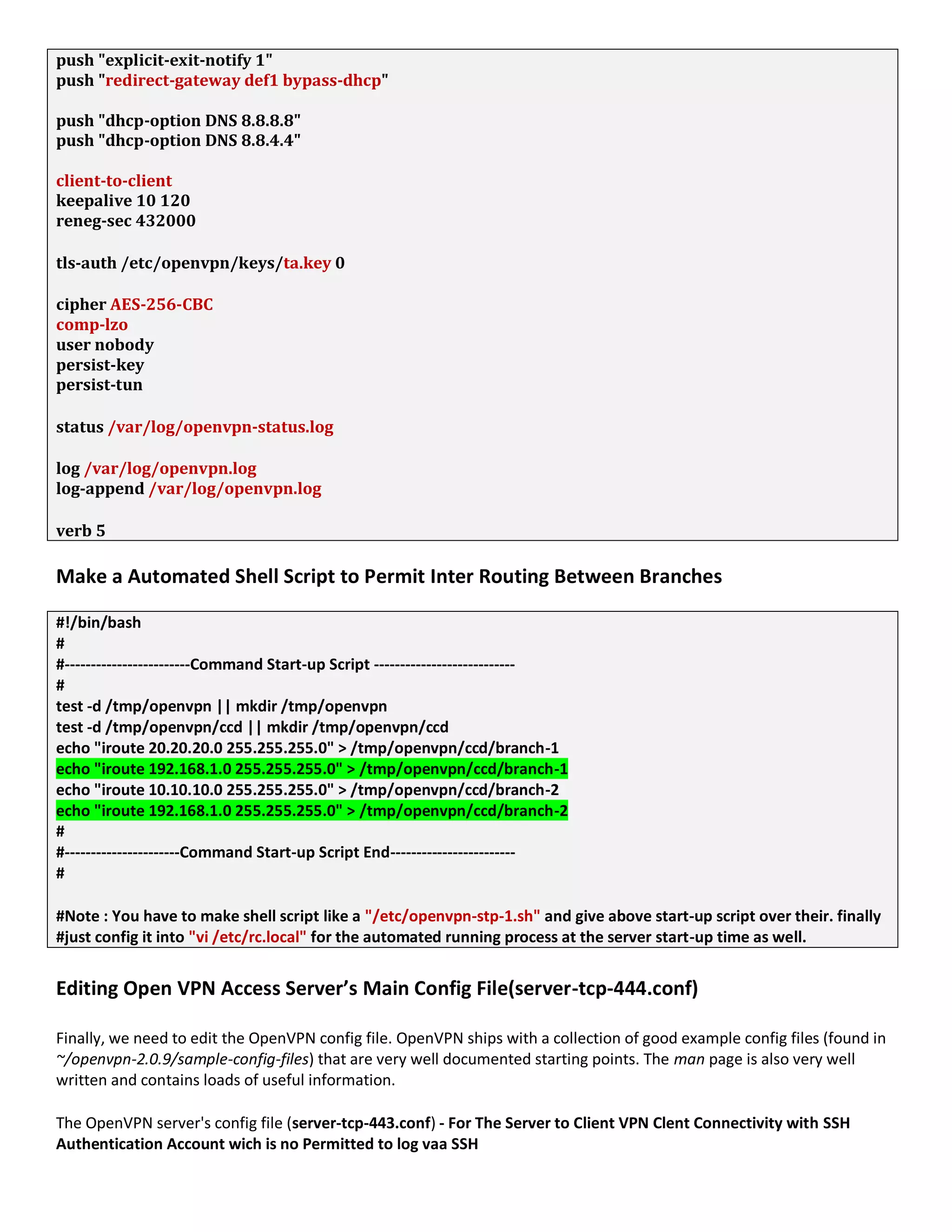 push "explicit-exit-notify 1"
push "redirect-gateway def1 bypass-dhcp"
push "dhcp-option DNS 8.8.8.8"
push "dhcp-option DNS 8.8.4.4"
client-to-client
keepalive 10 120
reneg-sec 432000
tls-auth /etc/openvpn/keys/ta.key 0
cipher AES-256-CBC
comp-lzo
user nobody
persist-key
persist-tun
status /var/log/openvpn-status.log
log /var/log/openvpn.log
log-append /var/log/openvpn.log
verb 5
Make a Automated Shell Script to Permit Inter Routing Between Branches
#!/bin/bash
#
#------------------------Command Start-up Script ---------------------------
#
test -d /tmp/openvpn || mkdir /tmp/openvpn
test -d /tmp/openvpn/ccd || mkdir /tmp/openvpn/ccd
echo "iroute 20.20.20.0 255.255.255.0" > /tmp/openvpn/ccd/branch-1
echo "iroute 192.168.1.0 255.255.255.0" > /tmp/openvpn/ccd/branch-1
echo "iroute 10.10.10.0 255.255.255.0" > /tmp/openvpn/ccd/branch-2
echo "iroute 192.168.1.0 255.255.255.0" > /tmp/openvpn/ccd/branch-2
#
#----------------------Command Start-up Script End------------------------
#
#Note : You have to make shell script like a "/etc/openvpn-stp-1.sh" and give above start-up script over their. finally
#just config it into "vi /etc/rc.local" for the automated running process at the server start-up time as well.
Editing Open VPN Access Server’s Main Config File(server-tcp-444.conf)
Finally, we need to edit the OpenVPN config file. OpenVPN ships with a collection of good example config files (found in
~/openvpn-2.0.9/sample-config-files) that are very well documented starting points. The man page is also very well
written and contains loads of useful information.
The OpenVPN server's config file (server-tcp-443.conf) - For The Server to Client VPN Clent Connectivity with SSH
Authentication Account wich is no Permitted to log vaa SSH
 