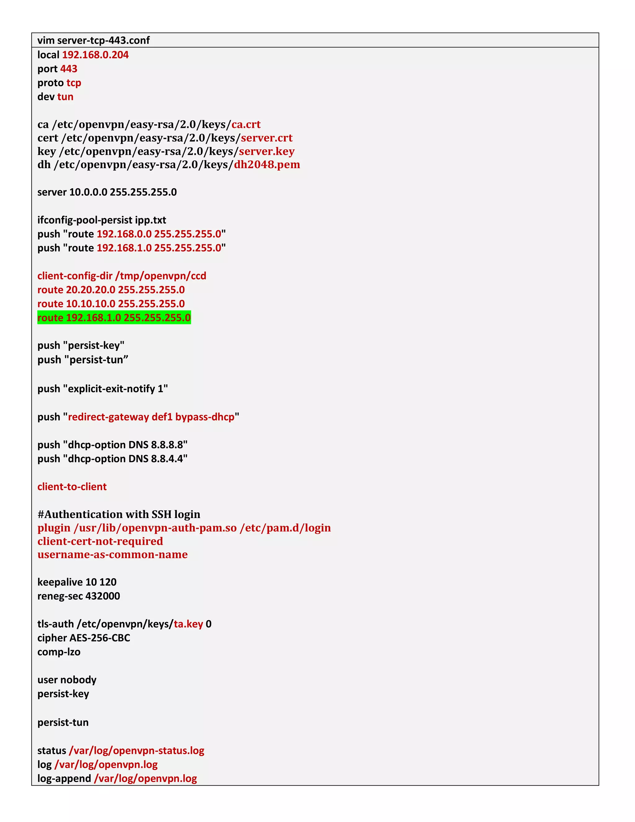 vim server-tcp-443.conf
local 192.168.0.204
port 443
proto tcp
dev tun
ca /etc/openvpn/easy-rsa/2.0/keys/ca.crt
cert /etc/openvpn/easy-rsa/2.0/keys/server.crt
key /etc/openvpn/easy-rsa/2.0/keys/server.key
dh /etc/openvpn/easy-rsa/2.0/keys/dh2048.pem
server 10.0.0.0 255.255.255.0
ifconfig-pool-persist ipp.txt
push "route 192.168.0.0 255.255.255.0"
push "route 192.168.1.0 255.255.255.0"
client-config-dir /tmp/openvpn/ccd
route 20.20.20.0 255.255.255.0
route 10.10.10.0 255.255.255.0
route 192.168.1.0 255.255.255.0
push "persist-key"
push "persist-tun”
push "explicit-exit-notify 1"
push "redirect-gateway def1 bypass-dhcp"
push "dhcp-option DNS 8.8.8.8"
push "dhcp-option DNS 8.8.4.4"
client-to-client
#Authentication with SSH login
plugin /usr/lib/openvpn-auth-pam.so /etc/pam.d/login
client-cert-not-required
username-as-common-name
keepalive 10 120
reneg-sec 432000
tls-auth /etc/openvpn/keys/ta.key 0
cipher AES-256-CBC
comp-lzo
user nobody
persist-key
persist-tun
status /var/log/openvpn-status.log
log /var/log/openvpn.log
log-append /var/log/openvpn.log
 