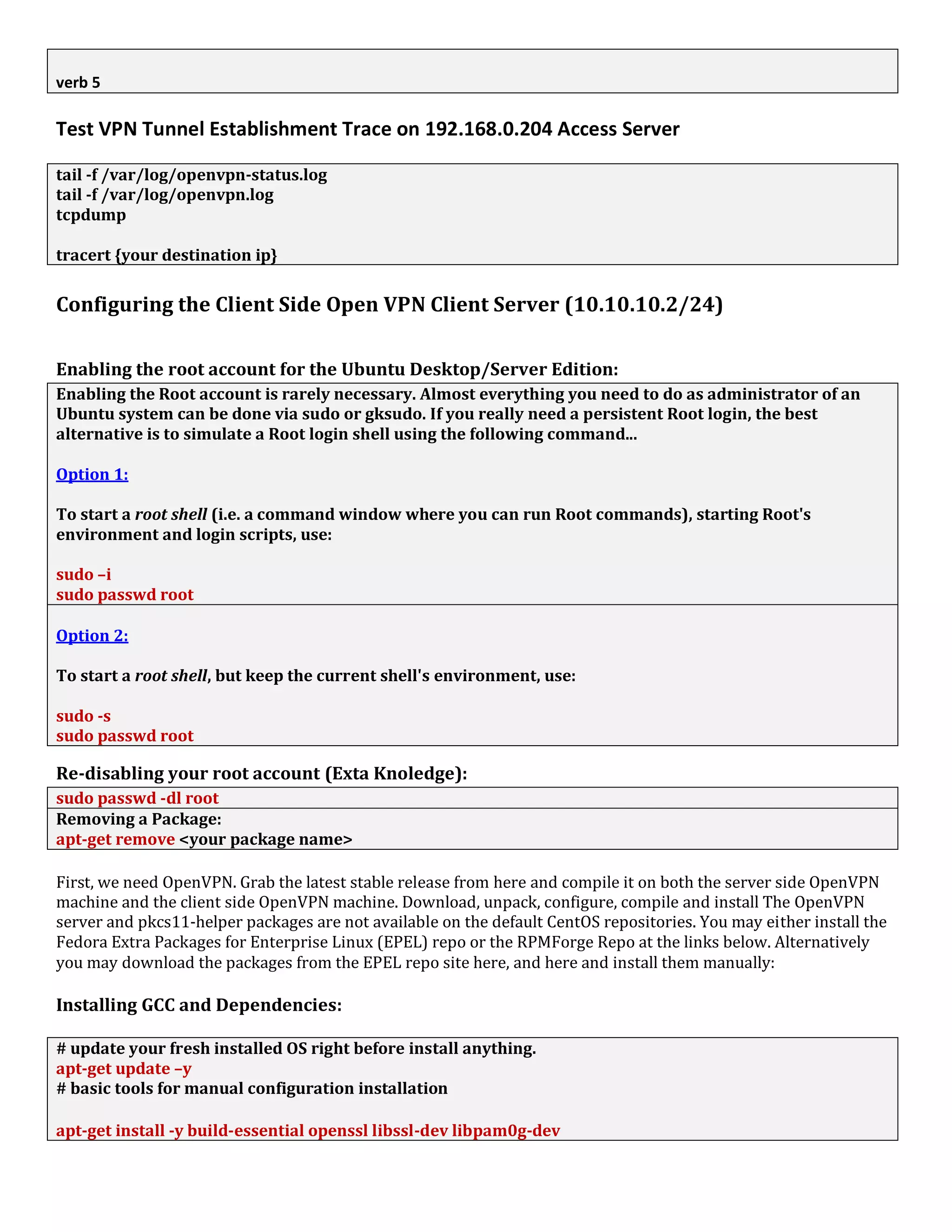 verb 5
Test VPN Tunnel Establishment Trace on 192.168.0.204 Access Server
tail -f /var/log/openvpn-status.log
tail -f /var/log/openvpn.log
tcpdump
tracert {your destination ip}
Configuring the Client Side Open VPN Client Server (10.10.10.2/24)
Enabling the root account for the Ubuntu Desktop/Server Edition:
Enabling the Root account is rarely necessary. Almost everything you need to do as administrator of an
Ubuntu system can be done via sudo or gksudo. If you really need a persistent Root login, the best
alternative is to simulate a Root login shell using the following command...
Option 1:
To start a root shell (i.e. a command window where you can run Root commands), starting Root's
environment and login scripts, use:
sudo –i
sudo passwd root
Option 2:
To start a root shell, but keep the current shell's environment, use:
sudo -s
sudo passwd root
Re-disabling your root account (Exta Knoledge):
sudo passwd -dl root
Removing a Package:
apt-get remove <your package name>
First, we need OpenVPN. Grab the latest stable release from here and compile it on both the server side OpenVPN
machine and the client side OpenVPN machine. Download, unpack, configure, compile and install The OpenVPN
server and pkcs11-helper packages are not available on the default CentOS repositories. You may either install the
Fedora Extra Packages for Enterprise Linux (EPEL) repo or the RPMForge Repo at the links below. Alternatively
you may download the packages from the EPEL repo site here, and here and install them manually:
Installing GCC and Dependencies:
# update your fresh installed OS right before install anything.
apt-get update –y
# basic tools for manual configuration installation
apt-get install -y build-essential openssl libssl-dev libpam0g-dev
 