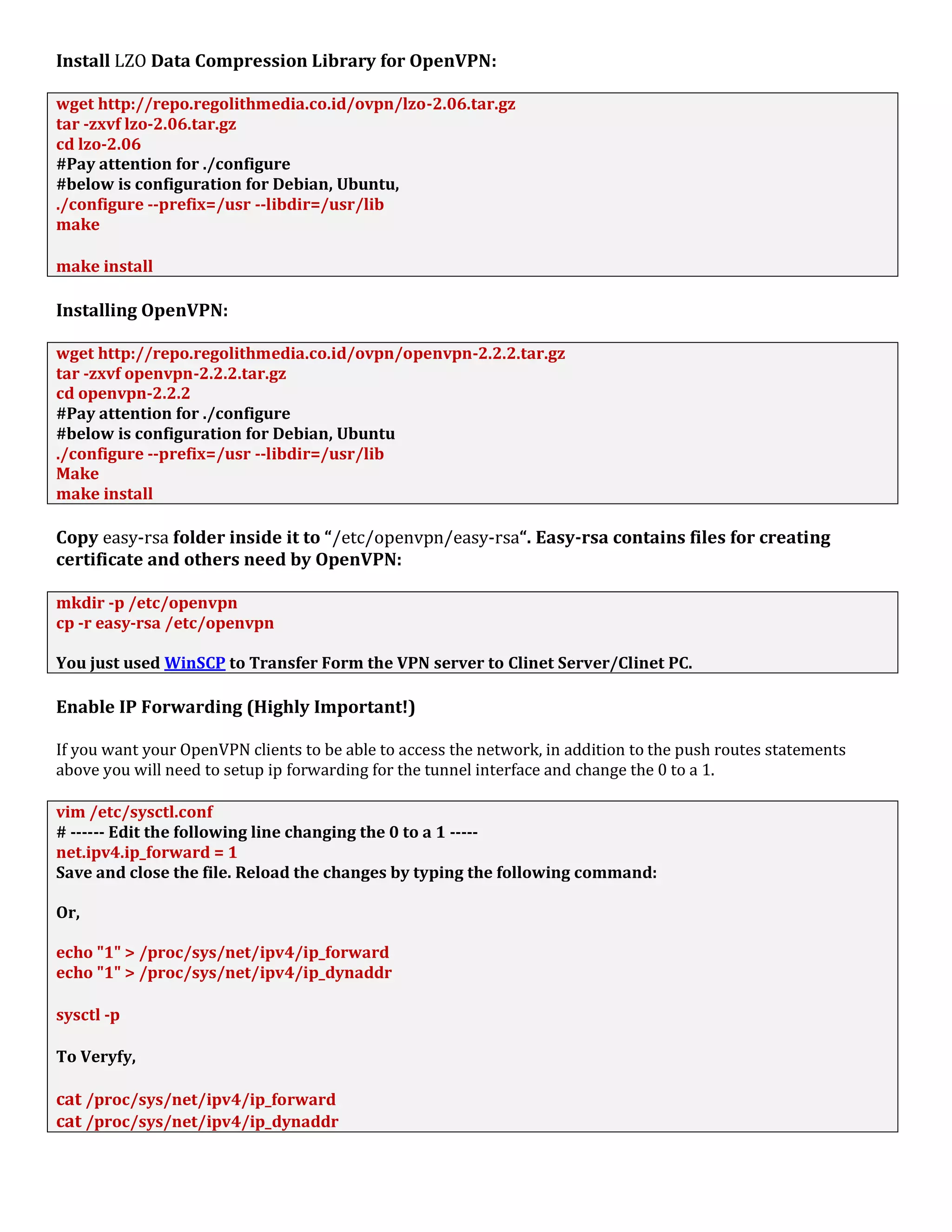 Install LZO Data Compression Library for OpenVPN:
wget http://repo.regolithmedia.co.id/ovpn/lzo-2.06.tar.gz
tar -zxvf lzo-2.06.tar.gz
cd lzo-2.06
#Pay attention for ./configure
#below is configuration for Debian, Ubuntu,
./configure --prefix=/usr --libdir=/usr/lib
make
make install
Installing OpenVPN:
wget http://repo.regolithmedia.co.id/ovpn/openvpn-2.2.2.tar.gz
tar -zxvf openvpn-2.2.2.tar.gz
cd openvpn-2.2.2
#Pay attention for ./configure
#below is configuration for Debian, Ubuntu
./configure --prefix=/usr --libdir=/usr/lib
Make
make install
Copy easy-rsa folder inside it to “/etc/openvpn/easy-rsa“. Easy-rsa contains files for creating
certificate and others need by OpenVPN:
mkdir -p /etc/openvpn
cp -r easy-rsa /etc/openvpn
You just used WinSCP to Transfer Form the VPN server to Clinet Server/Clinet PC.
Enable IP Forwarding (Highly Important!)
If you want your OpenVPN clients to be able to access the network, in addition to the push routes statements
above you will need to setup ip forwarding for the tunnel interface and change the 0 to a 1.
vim /etc/sysctl.conf
# ------ Edit the following line changing the 0 to a 1 -----
net.ipv4.ip_forward = 1
Save and close the file. Reload the changes by typing the following command:
Or,
echo "1" > /proc/sys/net/ipv4/ip_forward
echo "1" > /proc/sys/net/ipv4/ip_dynaddr
sysctl -p
To Veryfy,
cat /proc/sys/net/ipv4/ip_forward
cat /proc/sys/net/ipv4/ip_dynaddr
 