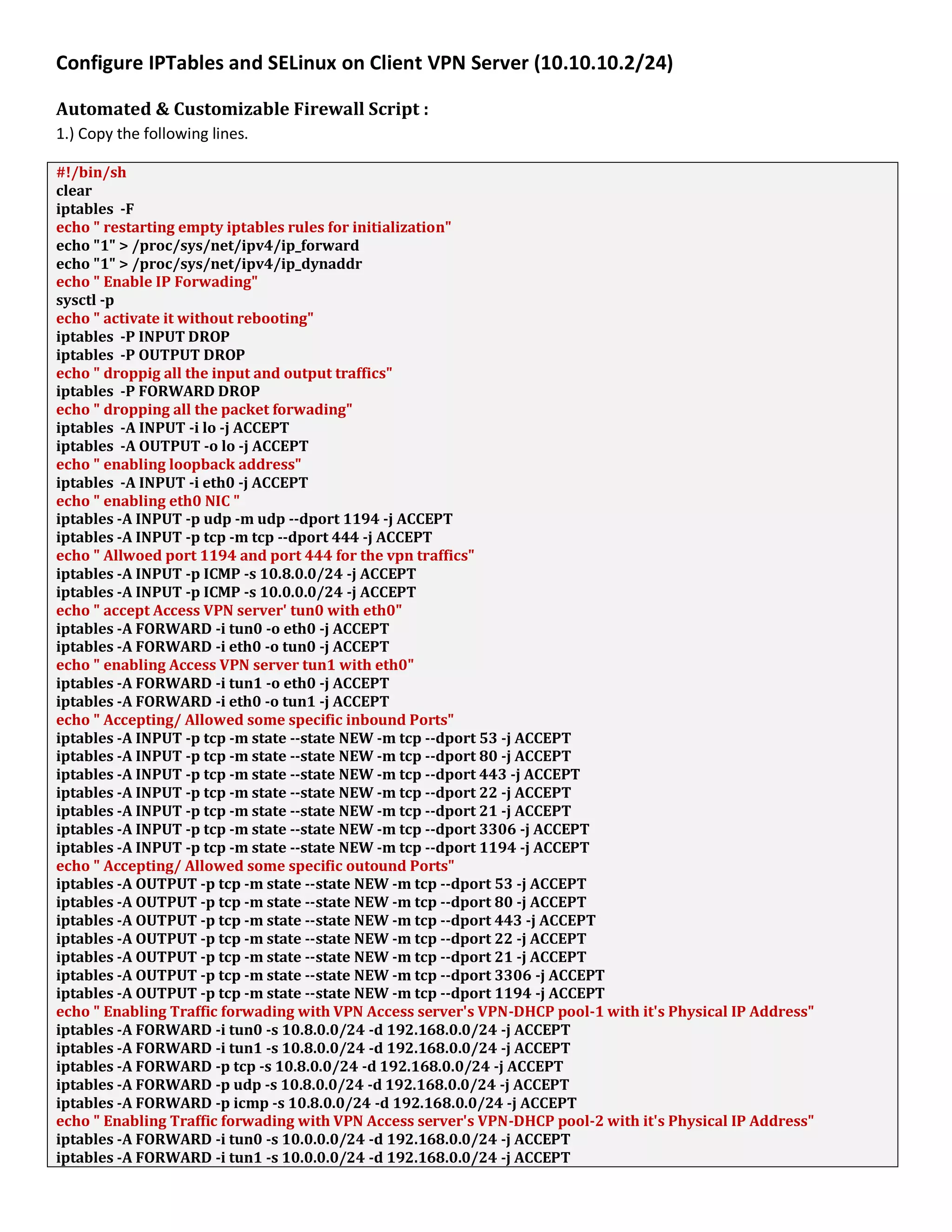 Configure IPTables and SELinux on Client VPN Server (10.10.10.2/24)
Automated & Customizable Firewall Script :
1.) Copy the following lines.
#!/bin/sh
clear
iptables -F
echo " restarting empty iptables rules for initialization"
echo "1" > /proc/sys/net/ipv4/ip_forward
echo "1" > /proc/sys/net/ipv4/ip_dynaddr
echo " Enable IP Forwading"
sysctl -p
echo " activate it without rebooting"
iptables -P INPUT DROP
iptables -P OUTPUT DROP
echo " droppig all the input and output traffics"
iptables -P FORWARD DROP
echo " dropping all the packet forwading"
iptables -A INPUT -i lo -j ACCEPT
iptables -A OUTPUT -o lo -j ACCEPT
echo " enabling loopback address"
iptables -A INPUT -i eth0 -j ACCEPT
echo " enabling eth0 NIC "
iptables -A INPUT -p udp -m udp --dport 1194 -j ACCEPT
iptables -A INPUT -p tcp -m tcp --dport 444 -j ACCEPT
echo " Allwoed port 1194 and port 444 for the vpn traffics"
iptables -A INPUT -p ICMP -s 10.8.0.0/24 -j ACCEPT
iptables -A INPUT -p ICMP -s 10.0.0.0/24 -j ACCEPT
echo " accept Access VPN server' tun0 with eth0"
iptables -A FORWARD -i tun0 -o eth0 -j ACCEPT
iptables -A FORWARD -i eth0 -o tun0 -j ACCEPT
echo " enabling Access VPN server tun1 with eth0"
iptables -A FORWARD -i tun1 -o eth0 -j ACCEPT
iptables -A FORWARD -i eth0 -o tun1 -j ACCEPT
echo " Accepting/ Allowed some specific inbound Ports"
iptables -A INPUT -p tcp -m state --state NEW -m tcp --dport 53 -j ACCEPT
iptables -A INPUT -p tcp -m state --state NEW -m tcp --dport 80 -j ACCEPT
iptables -A INPUT -p tcp -m state --state NEW -m tcp --dport 443 -j ACCEPT
iptables -A INPUT -p tcp -m state --state NEW -m tcp --dport 22 -j ACCEPT
iptables -A INPUT -p tcp -m state --state NEW -m tcp --dport 21 -j ACCEPT
iptables -A INPUT -p tcp -m state --state NEW -m tcp --dport 3306 -j ACCEPT
iptables -A INPUT -p tcp -m state --state NEW -m tcp --dport 1194 -j ACCEPT
echo " Accepting/ Allowed some specific outound Ports"
iptables -A OUTPUT -p tcp -m state --state NEW -m tcp --dport 53 -j ACCEPT
iptables -A OUTPUT -p tcp -m state --state NEW -m tcp --dport 80 -j ACCEPT
iptables -A OUTPUT -p tcp -m state --state NEW -m tcp --dport 443 -j ACCEPT
iptables -A OUTPUT -p tcp -m state --state NEW -m tcp --dport 22 -j ACCEPT
iptables -A OUTPUT -p tcp -m state --state NEW -m tcp --dport 21 -j ACCEPT
iptables -A OUTPUT -p tcp -m state --state NEW -m tcp --dport 3306 -j ACCEPT
iptables -A OUTPUT -p tcp -m state --state NEW -m tcp --dport 1194 -j ACCEPT
echo " Enabling Traffic forwading with VPN Access server's VPN-DHCP pool-1 with it's Physical IP Address"
iptables -A FORWARD -i tun0 -s 10.8.0.0/24 -d 192.168.0.0/24 -j ACCEPT
iptables -A FORWARD -i tun1 -s 10.8.0.0/24 -d 192.168.0.0/24 -j ACCEPT
iptables -A FORWARD -p tcp -s 10.8.0.0/24 -d 192.168.0.0/24 -j ACCEPT
iptables -A FORWARD -p udp -s 10.8.0.0/24 -d 192.168.0.0/24 -j ACCEPT
iptables -A FORWARD -p icmp -s 10.8.0.0/24 -d 192.168.0.0/24 -j ACCEPT
echo " Enabling Traffic forwading with VPN Access server's VPN-DHCP pool-2 with it's Physical IP Address"
iptables -A FORWARD -i tun0 -s 10.0.0.0/24 -d 192.168.0.0/24 -j ACCEPT
iptables -A FORWARD -i tun1 -s 10.0.0.0/24 -d 192.168.0.0/24 -j ACCEPT
 