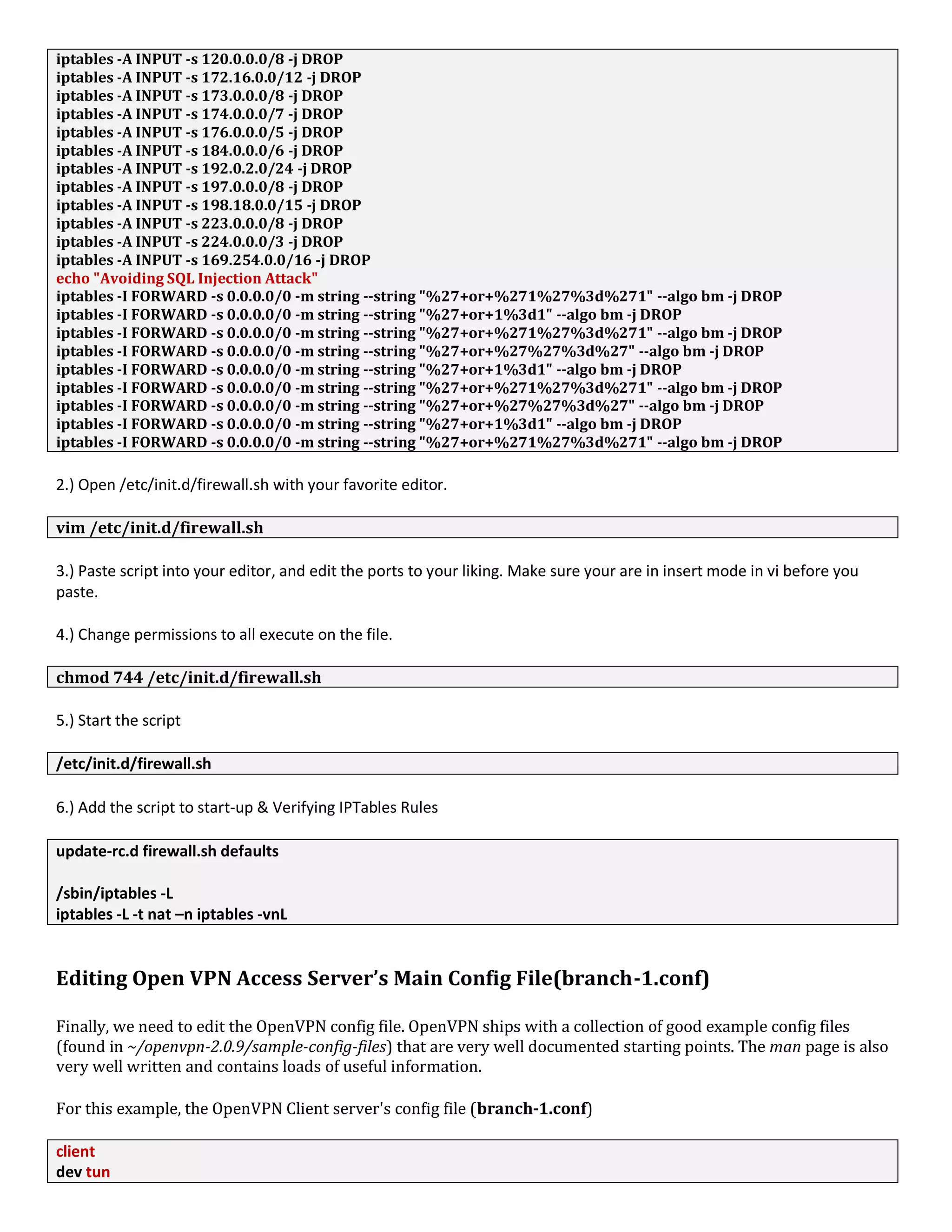 iptables -A INPUT -s 120.0.0.0/8 -j DROP
iptables -A INPUT -s 172.16.0.0/12 -j DROP
iptables -A INPUT -s 173.0.0.0/8 -j DROP
iptables -A INPUT -s 174.0.0.0/7 -j DROP
iptables -A INPUT -s 176.0.0.0/5 -j DROP
iptables -A INPUT -s 184.0.0.0/6 -j DROP
iptables -A INPUT -s 192.0.2.0/24 -j DROP
iptables -A INPUT -s 197.0.0.0/8 -j DROP
iptables -A INPUT -s 198.18.0.0/15 -j DROP
iptables -A INPUT -s 223.0.0.0/8 -j DROP
iptables -A INPUT -s 224.0.0.0/3 -j DROP
iptables -A INPUT -s 169.254.0.0/16 -j DROP
echo "Avoiding SQL Injection Attack"
iptables -I FORWARD -s 0.0.0.0/0 -m string --string "%27+or+%271%27%3d%271" --algo bm -j DROP
iptables -I FORWARD -s 0.0.0.0/0 -m string --string "%27+or+1%3d1" --algo bm -j DROP
iptables -I FORWARD -s 0.0.0.0/0 -m string --string "%27+or+%271%27%3d%271" --algo bm -j DROP
iptables -I FORWARD -s 0.0.0.0/0 -m string --string "%27+or+%27%27%3d%27" --algo bm -j DROP
iptables -I FORWARD -s 0.0.0.0/0 -m string --string "%27+or+1%3d1" --algo bm -j DROP
iptables -I FORWARD -s 0.0.0.0/0 -m string --string "%27+or+%271%27%3d%271" --algo bm -j DROP
iptables -I FORWARD -s 0.0.0.0/0 -m string --string "%27+or+%27%27%3d%27" --algo bm -j DROP
iptables -I FORWARD -s 0.0.0.0/0 -m string --string "%27+or+1%3d1" --algo bm -j DROP
iptables -I FORWARD -s 0.0.0.0/0 -m string --string "%27+or+%271%27%3d%271" --algo bm -j DROP
2.) Open /etc/init.d/firewall.sh with your favorite editor.
vim /etc/init.d/firewall.sh
3.) Paste script into your editor, and edit the ports to your liking. Make sure your are in insert mode in vi before you
paste.
4.) Change permissions to all execute on the file.
chmod 744 /etc/init.d/firewall.sh
5.) Start the script
/etc/init.d/firewall.sh
6.) Add the script to start-up & Verifying IPTables Rules
update-rc.d firewall.sh defaults
/sbin/iptables -L
iptables -L -t nat –n iptables -vnL
Editing Open VPN Access Server’s Main Config File(branch-1.conf)
Finally, we need to edit the OpenVPN config file. OpenVPN ships with a collection of good example config files
(found in ~/openvpn-2.0.9/sample-config-files) that are very well documented starting points. The man page is also
very well written and contains loads of useful information.
For this example, the OpenVPN Client server's config file (branch-1.conf)
client
dev tun
 