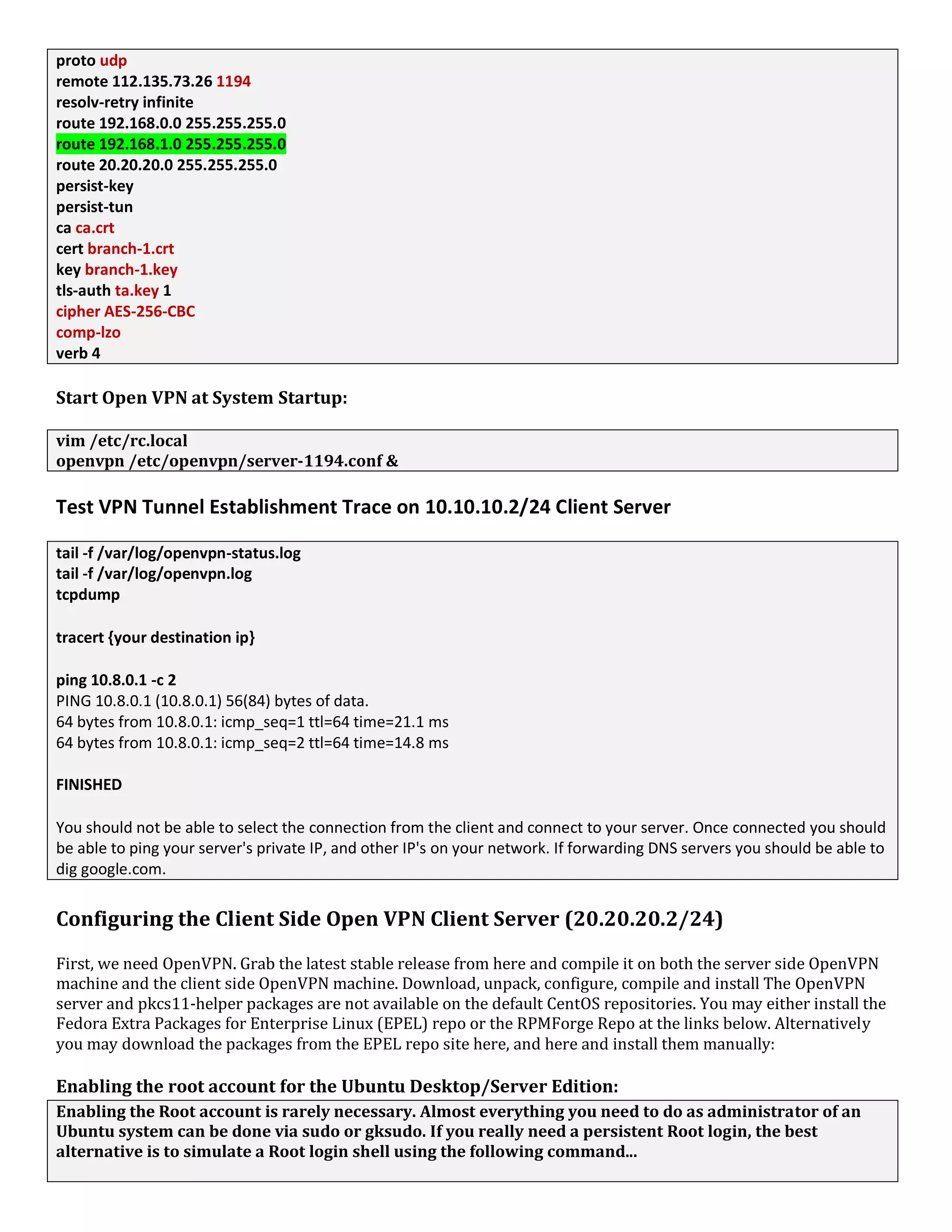 proto udp
remote 112.135.73.26 1194
resolv-retry infinite
route 192.168.0.0 255.255.255.0
route 192.168.1.0 255.255.255.0
route 20.20.20.0 255.255.255.0
persist-key
persist-tun
ca ca.crt
cert branch-1.crt
key branch-1.key
tls-auth ta.key 1
cipher AES-256-CBC
comp-lzo
verb 4
Start Open VPN at System Startup:
vim /etc/rc.local
openvpn /etc/openvpn/server-1194.conf &
Test VPN Tunnel Establishment Trace on 10.10.10.2/24 Client Server
tail -f /var/log/openvpn-status.log
tail -f /var/log/openvpn.log
tcpdump
tracert {your destination ip}
ping 10.8.0.1 -c 2
PING 10.8.0.1 (10.8.0.1) 56(84) bytes of data.
64 bytes from 10.8.0.1: icmp_seq=1 ttl=64 time=21.1 ms
64 bytes from 10.8.0.1: icmp_seq=2 ttl=64 time=14.8 ms
FINISHED
You should not be able to select the connection from the client and connect to your server. Once connected you should
be able to ping your server's private IP, and other IP's on your network. If forwarding DNS servers you should be able to
dig google.com.
Configuring the Client Side Open VPN Client Server (20.20.20.2/24)
First, we need OpenVPN. Grab the latest stable release from here and compile it on both the server side OpenVPN
machine and the client side OpenVPN machine. Download, unpack, configure, compile and install The OpenVPN
server and pkcs11-helper packages are not available on the default CentOS repositories. You may either install the
Fedora Extra Packages for Enterprise Linux (EPEL) repo or the RPMForge Repo at the links below. Alternatively
you may download the packages from the EPEL repo site here, and here and install them manually:
Enabling the root account for the Ubuntu Desktop/Server Edition:
Enabling the Root account is rarely necessary. Almost everything you need to do as administrator of an
Ubuntu system can be done via sudo or gksudo. If you really need a persistent Root login, the best
alternative is to simulate a Root login shell using the following command...
 