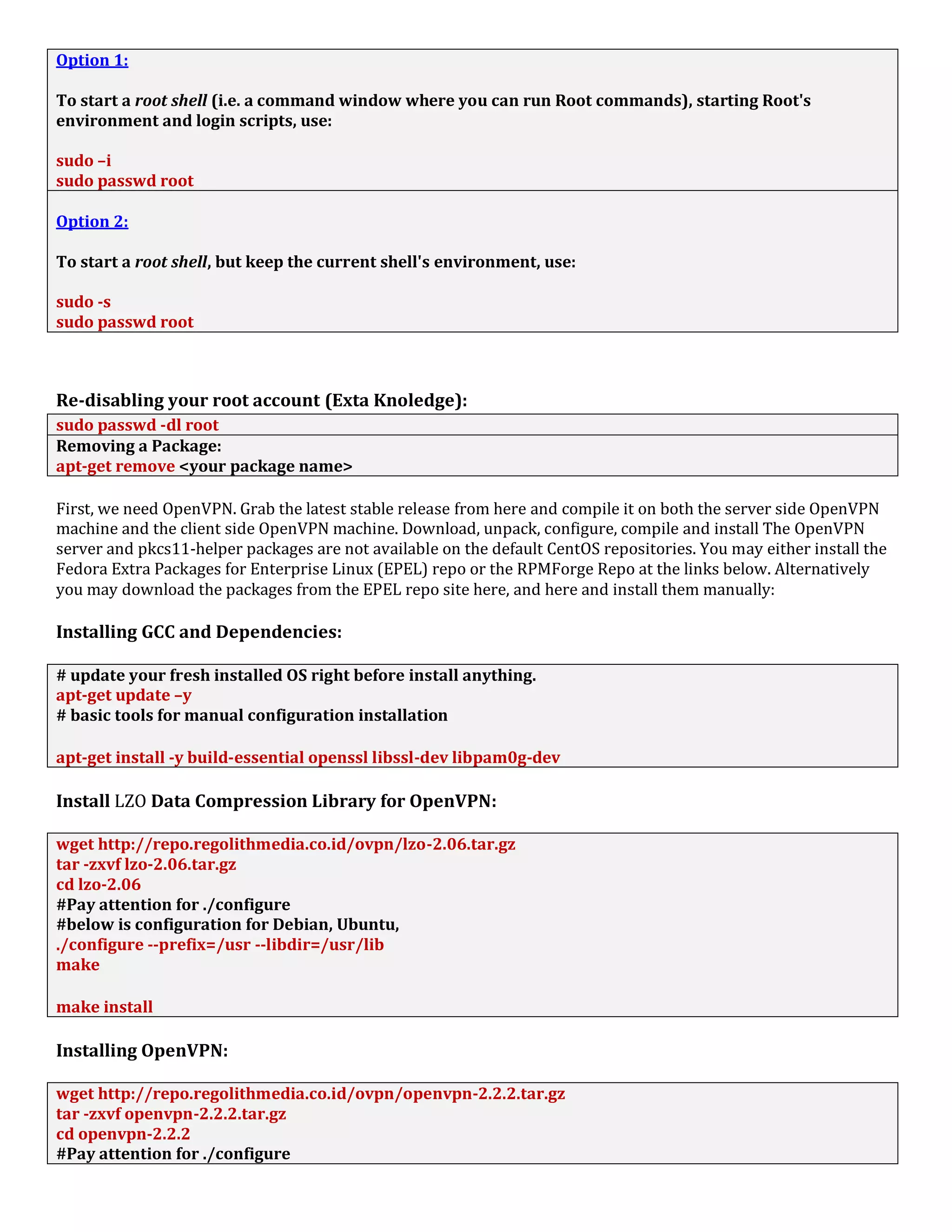 Option 1:
To start a root shell (i.e. a command window where you can run Root commands), starting Root's
environment and login scripts, use:
sudo –i
sudo passwd root
Option 2:
To start a root shell, but keep the current shell's environment, use:
sudo -s
sudo passwd root
Re-disabling your root account (Exta Knoledge):
sudo passwd -dl root
Removing a Package:
apt-get remove <your package name>
First, we need OpenVPN. Grab the latest stable release from here and compile it on both the server side OpenVPN
machine and the client side OpenVPN machine. Download, unpack, configure, compile and install The OpenVPN
server and pkcs11-helper packages are not available on the default CentOS repositories. You may either install the
Fedora Extra Packages for Enterprise Linux (EPEL) repo or the RPMForge Repo at the links below. Alternatively
you may download the packages from the EPEL repo site here, and here and install them manually:
Installing GCC and Dependencies:
# update your fresh installed OS right before install anything.
apt-get update –y
# basic tools for manual configuration installation
apt-get install -y build-essential openssl libssl-dev libpam0g-dev
Install LZO Data Compression Library for OpenVPN:
wget http://repo.regolithmedia.co.id/ovpn/lzo-2.06.tar.gz
tar -zxvf lzo-2.06.tar.gz
cd lzo-2.06
#Pay attention for ./configure
#below is configuration for Debian, Ubuntu,
./configure --prefix=/usr --libdir=/usr/lib
make
make install
Installing OpenVPN:
wget http://repo.regolithmedia.co.id/ovpn/openvpn-2.2.2.tar.gz
tar -zxvf openvpn-2.2.2.tar.gz
cd openvpn-2.2.2
#Pay attention for ./configure
 