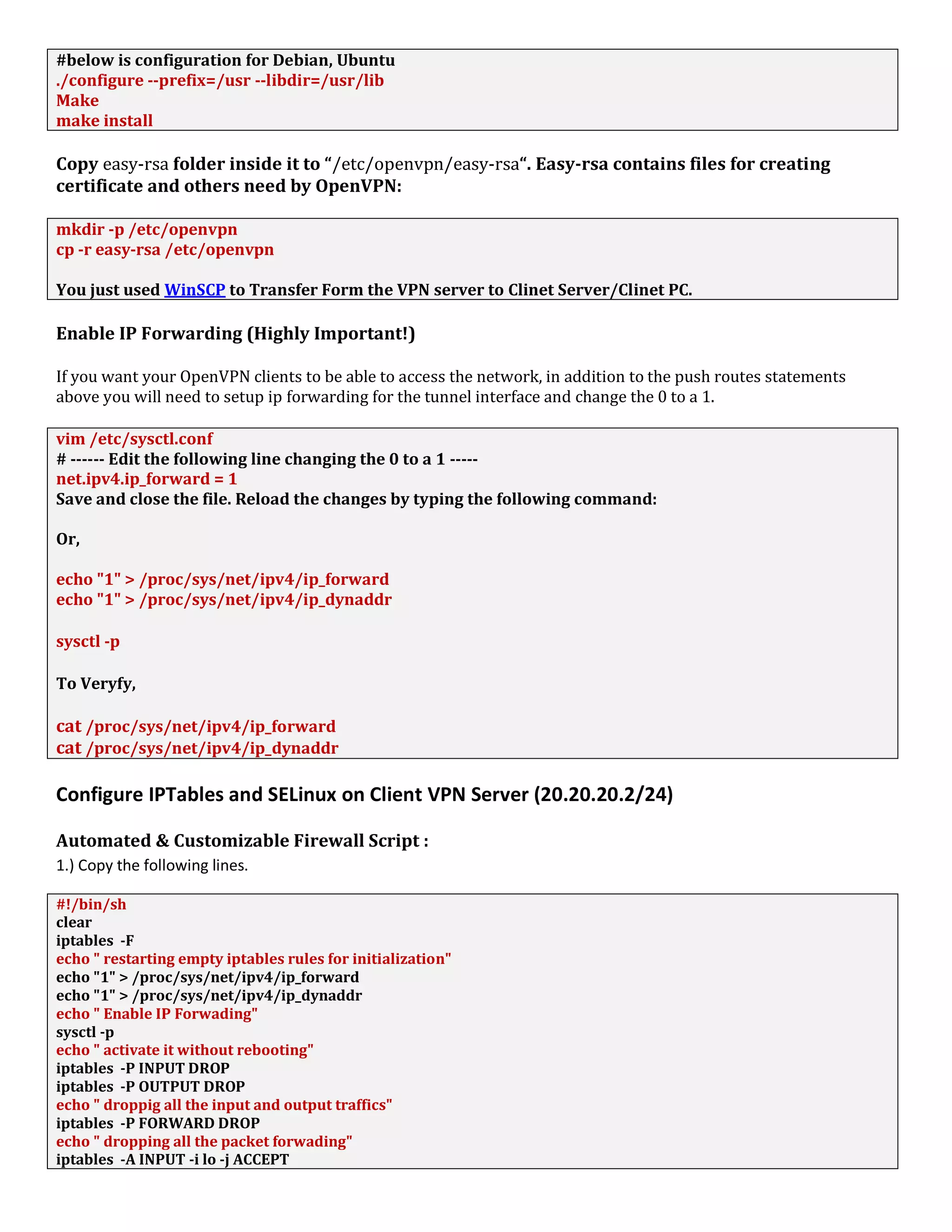#below is configuration for Debian, Ubuntu
./configure --prefix=/usr --libdir=/usr/lib
Make
make install
Copy easy-rsa folder inside it to “/etc/openvpn/easy-rsa“. Easy-rsa contains files for creating
certificate and others need by OpenVPN:
mkdir -p /etc/openvpn
cp -r easy-rsa /etc/openvpn
You just used WinSCP to Transfer Form the VPN server to Clinet Server/Clinet PC.
Enable IP Forwarding (Highly Important!)
If you want your OpenVPN clients to be able to access the network, in addition to the push routes statements
above you will need to setup ip forwarding for the tunnel interface and change the 0 to a 1.
vim /etc/sysctl.conf
# ------ Edit the following line changing the 0 to a 1 -----
net.ipv4.ip_forward = 1
Save and close the file. Reload the changes by typing the following command:
Or,
echo "1" > /proc/sys/net/ipv4/ip_forward
echo "1" > /proc/sys/net/ipv4/ip_dynaddr
sysctl -p
To Veryfy,
cat /proc/sys/net/ipv4/ip_forward
cat /proc/sys/net/ipv4/ip_dynaddr
Configure IPTables and SELinux on Client VPN Server (20.20.20.2/24)
Automated & Customizable Firewall Script :
1.) Copy the following lines.
#!/bin/sh
clear
iptables -F
echo " restarting empty iptables rules for initialization"
echo "1" > /proc/sys/net/ipv4/ip_forward
echo "1" > /proc/sys/net/ipv4/ip_dynaddr
echo " Enable IP Forwading"
sysctl -p
echo " activate it without rebooting"
iptables -P INPUT DROP
iptables -P OUTPUT DROP
echo " droppig all the input and output traffics"
iptables -P FORWARD DROP
echo " dropping all the packet forwading"
iptables -A INPUT -i lo -j ACCEPT
 