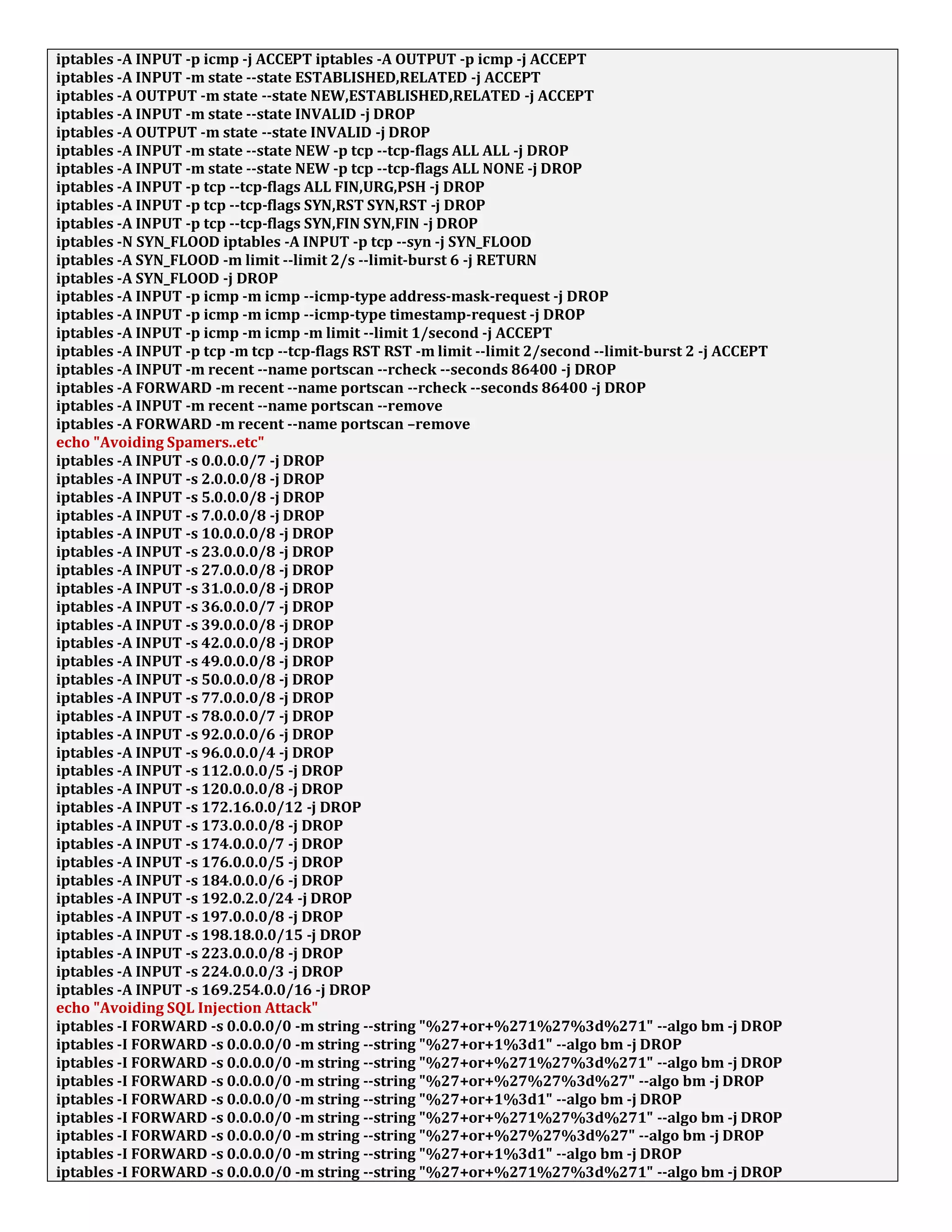 iptables -A INPUT -p icmp -j ACCEPT iptables -A OUTPUT -p icmp -j ACCEPT
iptables -A INPUT -m state --state ESTABLISHED,RELATED -j ACCEPT
iptables -A OUTPUT -m state --state NEW,ESTABLISHED,RELATED -j ACCEPT
iptables -A INPUT -m state --state INVALID -j DROP
iptables -A OUTPUT -m state --state INVALID -j DROP
iptables -A INPUT -m state --state NEW -p tcp --tcp-flags ALL ALL -j DROP
iptables -A INPUT -m state --state NEW -p tcp --tcp-flags ALL NONE -j DROP
iptables -A INPUT -p tcp --tcp-flags ALL FIN,URG,PSH -j DROP
iptables -A INPUT -p tcp --tcp-flags SYN,RST SYN,RST -j DROP
iptables -A INPUT -p tcp --tcp-flags SYN,FIN SYN,FIN -j DROP
iptables -N SYN_FLOOD iptables -A INPUT -p tcp --syn -j SYN_FLOOD
iptables -A SYN_FLOOD -m limit --limit 2/s --limit-burst 6 -j RETURN
iptables -A SYN_FLOOD -j DROP
iptables -A INPUT -p icmp -m icmp --icmp-type address-mask-request -j DROP
iptables -A INPUT -p icmp -m icmp --icmp-type timestamp-request -j DROP
iptables -A INPUT -p icmp -m icmp -m limit --limit 1/second -j ACCEPT
iptables -A INPUT -p tcp -m tcp --tcp-flags RST RST -m limit --limit 2/second --limit-burst 2 -j ACCEPT
iptables -A INPUT -m recent --name portscan --rcheck --seconds 86400 -j DROP
iptables -A FORWARD -m recent --name portscan --rcheck --seconds 86400 -j DROP
iptables -A INPUT -m recent --name portscan --remove
iptables -A FORWARD -m recent --name portscan –remove
echo "Avoiding Spamers..etc"
iptables -A INPUT -s 0.0.0.0/7 -j DROP
iptables -A INPUT -s 2.0.0.0/8 -j DROP
iptables -A INPUT -s 5.0.0.0/8 -j DROP
iptables -A INPUT -s 7.0.0.0/8 -j DROP
iptables -A INPUT -s 10.0.0.0/8 -j DROP
iptables -A INPUT -s 23.0.0.0/8 -j DROP
iptables -A INPUT -s 27.0.0.0/8 -j DROP
iptables -A INPUT -s 31.0.0.0/8 -j DROP
iptables -A INPUT -s 36.0.0.0/7 -j DROP
iptables -A INPUT -s 39.0.0.0/8 -j DROP
iptables -A INPUT -s 42.0.0.0/8 -j DROP
iptables -A INPUT -s 49.0.0.0/8 -j DROP
iptables -A INPUT -s 50.0.0.0/8 -j DROP
iptables -A INPUT -s 77.0.0.0/8 -j DROP
iptables -A INPUT -s 78.0.0.0/7 -j DROP
iptables -A INPUT -s 92.0.0.0/6 -j DROP
iptables -A INPUT -s 96.0.0.0/4 -j DROP
iptables -A INPUT -s 112.0.0.0/5 -j DROP
iptables -A INPUT -s 120.0.0.0/8 -j DROP
iptables -A INPUT -s 172.16.0.0/12 -j DROP
iptables -A INPUT -s 173.0.0.0/8 -j DROP
iptables -A INPUT -s 174.0.0.0/7 -j DROP
iptables -A INPUT -s 176.0.0.0/5 -j DROP
iptables -A INPUT -s 184.0.0.0/6 -j DROP
iptables -A INPUT -s 192.0.2.0/24 -j DROP
iptables -A INPUT -s 197.0.0.0/8 -j DROP
iptables -A INPUT -s 198.18.0.0/15 -j DROP
iptables -A INPUT -s 223.0.0.0/8 -j DROP
iptables -A INPUT -s 224.0.0.0/3 -j DROP
iptables -A INPUT -s 169.254.0.0/16 -j DROP
echo "Avoiding SQL Injection Attack"
iptables -I FORWARD -s 0.0.0.0/0 -m string --string "%27+or+%271%27%3d%271" --algo bm -j DROP
iptables -I FORWARD -s 0.0.0.0/0 -m string --string "%27+or+1%3d1" --algo bm -j DROP
iptables -I FORWARD -s 0.0.0.0/0 -m string --string "%27+or+%271%27%3d%271" --algo bm -j DROP
iptables -I FORWARD -s 0.0.0.0/0 -m string --string "%27+or+%27%27%3d%27" --algo bm -j DROP
iptables -I FORWARD -s 0.0.0.0/0 -m string --string "%27+or+1%3d1" --algo bm -j DROP
iptables -I FORWARD -s 0.0.0.0/0 -m string --string "%27+or+%271%27%3d%271" --algo bm -j DROP
iptables -I FORWARD -s 0.0.0.0/0 -m string --string "%27+or+%27%27%3d%27" --algo bm -j DROP
iptables -I FORWARD -s 0.0.0.0/0 -m string --string "%27+or+1%3d1" --algo bm -j DROP
iptables -I FORWARD -s 0.0.0.0/0 -m string --string "%27+or+%271%27%3d%271" --algo bm -j DROP
 