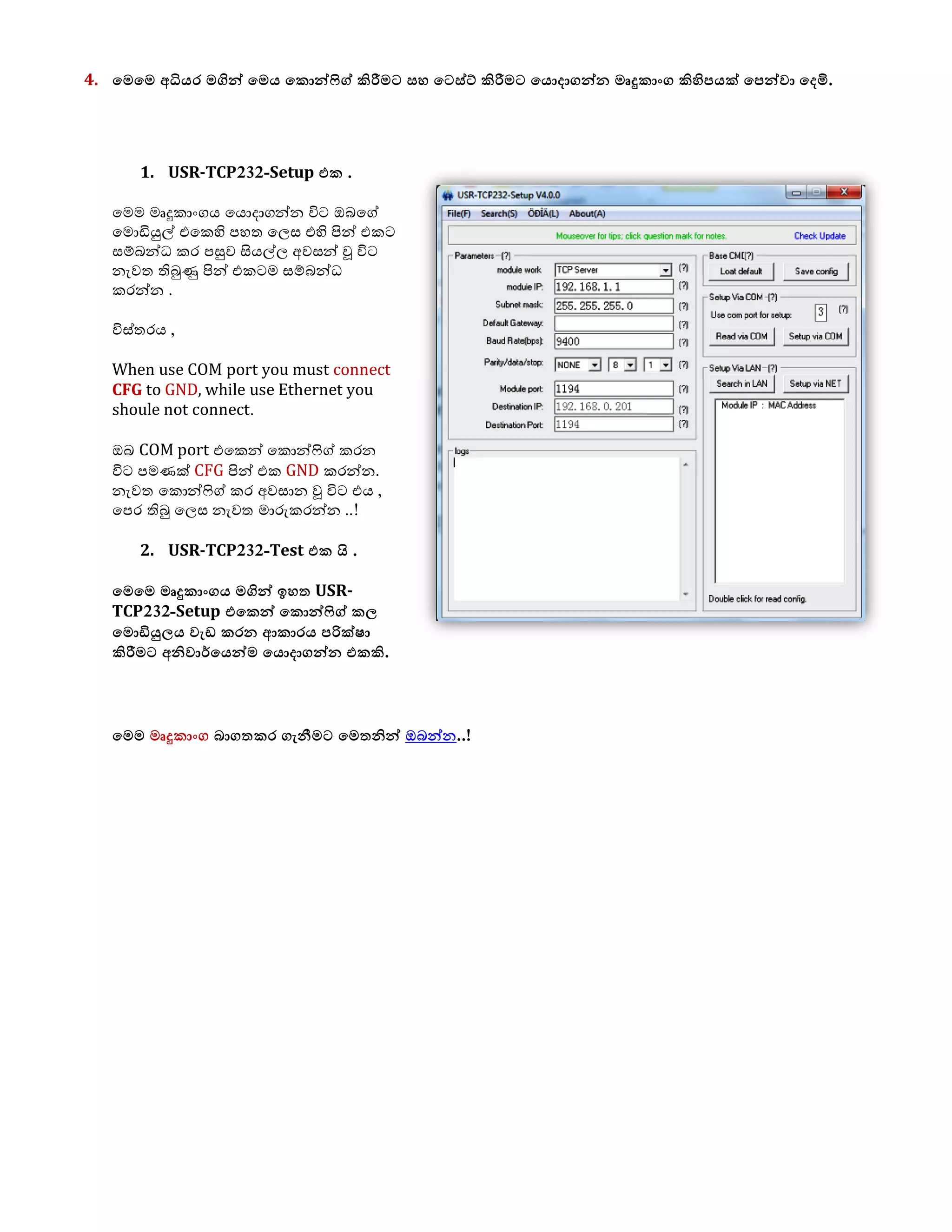 4. යෙයෙ අධියර ෙගින් යෙය යකොන්ෆිග් කිරීෙට වශ යටව්ට් කිරීෙට යයොදාගන්න ෙෘදුකාිංග කිහිපයක් යපන්ලා යදමි.
1. USR-TCP232-Setup යක .
මෙෙ ෙෘදුකාාංගය මයොදාගන්න විට ඔබමේ
මෙොඩියුල් එමකහි පහත ම඼ස එහි පින් එකට
සම්බන්ධ කර පසුල සියල්඼ අලසන් වූ විට
නැලත තිබුණු පින් එකටෙ සම්බන්ධ
කරන්න .
විස්තරය ,
When use COM port you must connect
CFG to GND, while use Ethernet you
shoule not connect.
ඔබ COM port එමකන් මකොන්ෆිේ කරන
විට පෙණක් CFG පින් එක GND කරන්න.
නැලත මකොන්ෆිේ කර අලසාන වූ විට එය ,
මපර තිබු ම඼ස නැලත ොරුකරන්න ..!
2. USR-TCP232-Test යක  . .
යෙයෙ ෙෘදුකාිංගය ෙගින් ඉශත USR-
TCP232-Setup යයකන් යකොන්ෆිග් ක඼
යෙොඩියු඼ය ලැඩ කරන ආකාරය පරික්඿ා
කිරීෙට අනිලාර්යයන්ෙ යයොදාගන්න යකකි.
යෙෙ ෙෘදුකාිංග බාගතකර ගැනීෙට යෙතනින් ඔබන්න..!
 