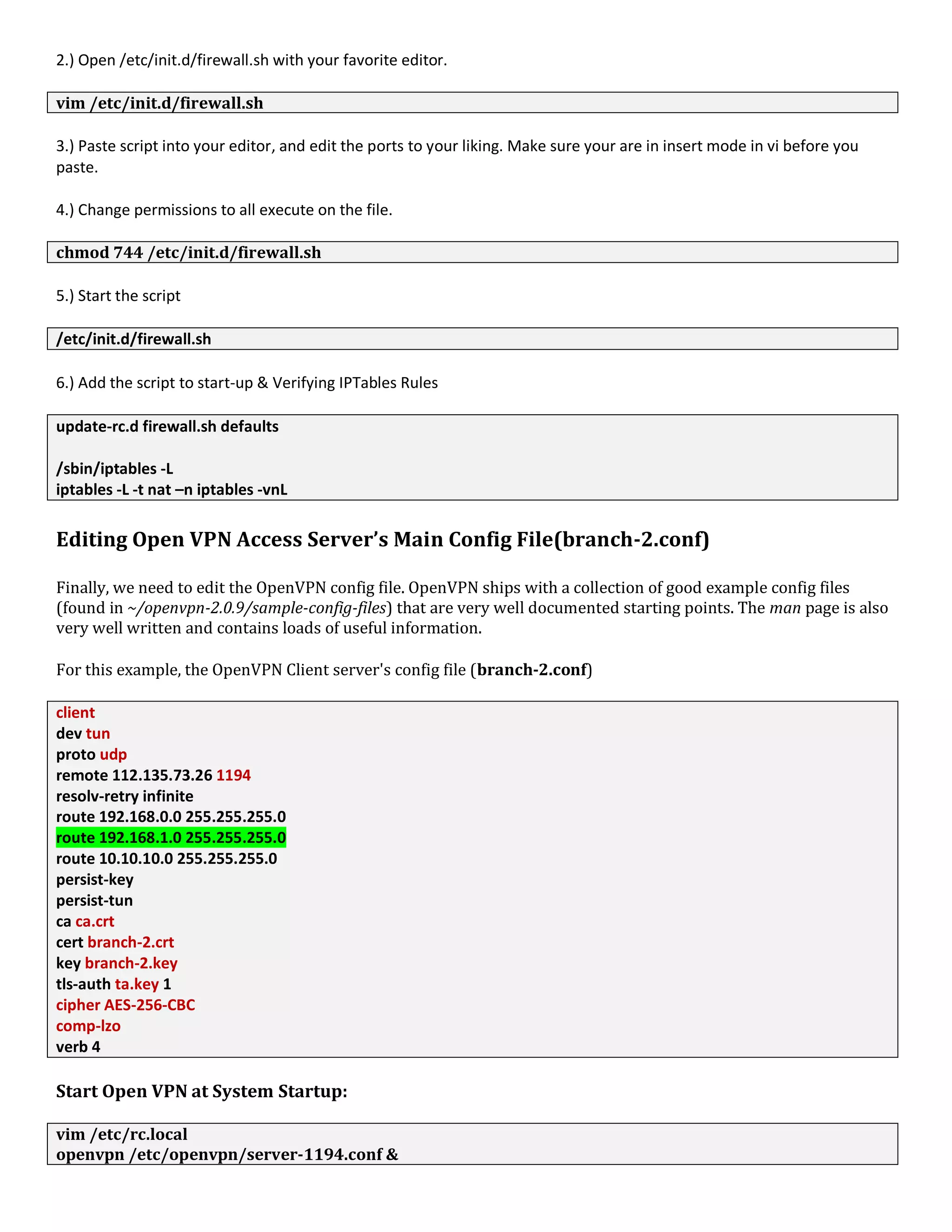 2.) Open /etc/init.d/firewall.sh with your favorite editor.
vim /etc/init.d/firewall.sh
3.) Paste script into your editor, and edit the ports to your liking. Make sure your are in insert mode in vi before you
paste.
4.) Change permissions to all execute on the file.
chmod 744 /etc/init.d/firewall.sh
5.) Start the script
/etc/init.d/firewall.sh
6.) Add the script to start-up & Verifying IPTables Rules
update-rc.d firewall.sh defaults
/sbin/iptables -L
iptables -L -t nat –n iptables -vnL
Editing Open VPN Access Server’s Main Config File(branch-2.conf)
Finally, we need to edit the OpenVPN config file. OpenVPN ships with a collection of good example config files
(found in ~/openvpn-2.0.9/sample-config-files) that are very well documented starting points. The man page is also
very well written and contains loads of useful information.
For this example, the OpenVPN Client server's config file (branch-2.conf)
client
dev tun
proto udp
remote 112.135.73.26 1194
resolv-retry infinite
route 192.168.0.0 255.255.255.0
route 192.168.1.0 255.255.255.0
route 10.10.10.0 255.255.255.0
persist-key
persist-tun
ca ca.crt
cert branch-2.crt
key branch-2.key
tls-auth ta.key 1
cipher AES-256-CBC
comp-lzo
verb 4
Start Open VPN at System Startup:
vim /etc/rc.local
openvpn /etc/openvpn/server-1194.conf &
 