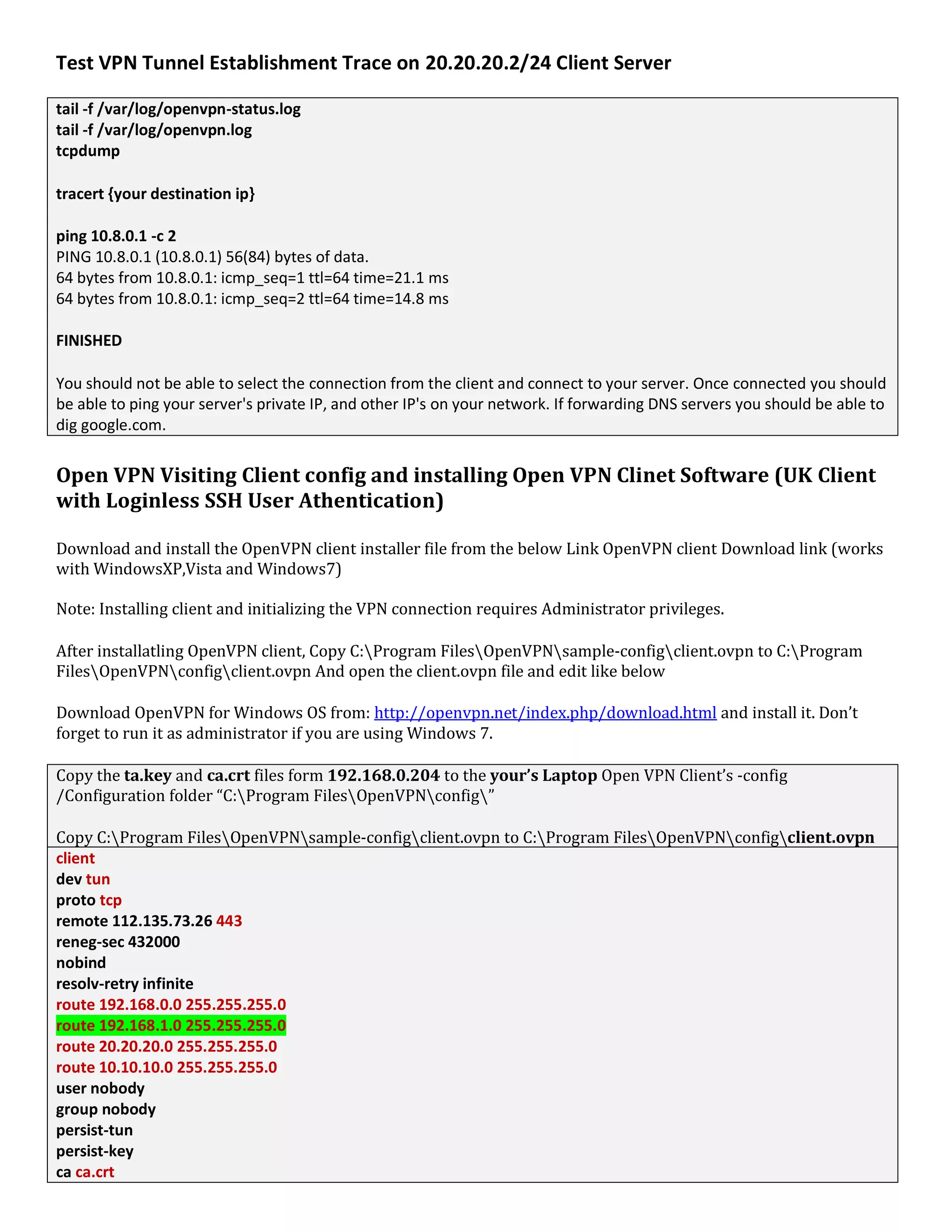 Test VPN Tunnel Establishment Trace on 20.20.20.2/24 Client Server
tail -f /var/log/openvpn-status.log
tail -f /var/log/openvpn.log
tcpdump
tracert {your destination ip}
ping 10.8.0.1 -c 2
PING 10.8.0.1 (10.8.0.1) 56(84) bytes of data.
64 bytes from 10.8.0.1: icmp_seq=1 ttl=64 time=21.1 ms
64 bytes from 10.8.0.1: icmp_seq=2 ttl=64 time=14.8 ms
FINISHED
You should not be able to select the connection from the client and connect to your server. Once connected you should
be able to ping your server's private IP, and other IP's on your network. If forwarding DNS servers you should be able to
dig google.com.
Open VPN Visiting Client config and installing Open VPN Clinet Software (UK Client
with Loginless SSH User Athentication)
Download and install the OpenVPN client installer file from the below Link OpenVPN client Download link (works
with WindowsXP,Vista and Windows7)
Note: Installing client and initializing the VPN connection requires Administrator privileges.
After installatling OpenVPN client, Copy C:Program FilesOpenVPNsample-configclient.ovpn to C:Program
FilesOpenVPNconfigclient.ovpn And open the client.ovpn file and edit like below
Download OpenVPN for Windows OS from: http://openvpn.net/index.php/download.html and install it. Don’t
forget to run it as administrator if you are using Windows 7.
Copy the ta.key and ca.crt files form 192.168.0.204 to the your’s Laptop Open VPN Client’s -config
/Configuration folder “C:Program FilesOpenVPNconfig”
Copy C:Program FilesOpenVPNsample-configclient.ovpn to C:Program FilesOpenVPNconfigclient.ovpn
client
dev tun
proto tcp
remote 112.135.73.26 443
reneg-sec 432000
nobind
resolv-retry infinite
route 192.168.0.0 255.255.255.0
route 192.168.1.0 255.255.255.0
route 20.20.20.0 255.255.255.0
route 10.10.10.0 255.255.255.0
user nobody
group nobody
persist-tun
persist-key
ca ca.crt
 