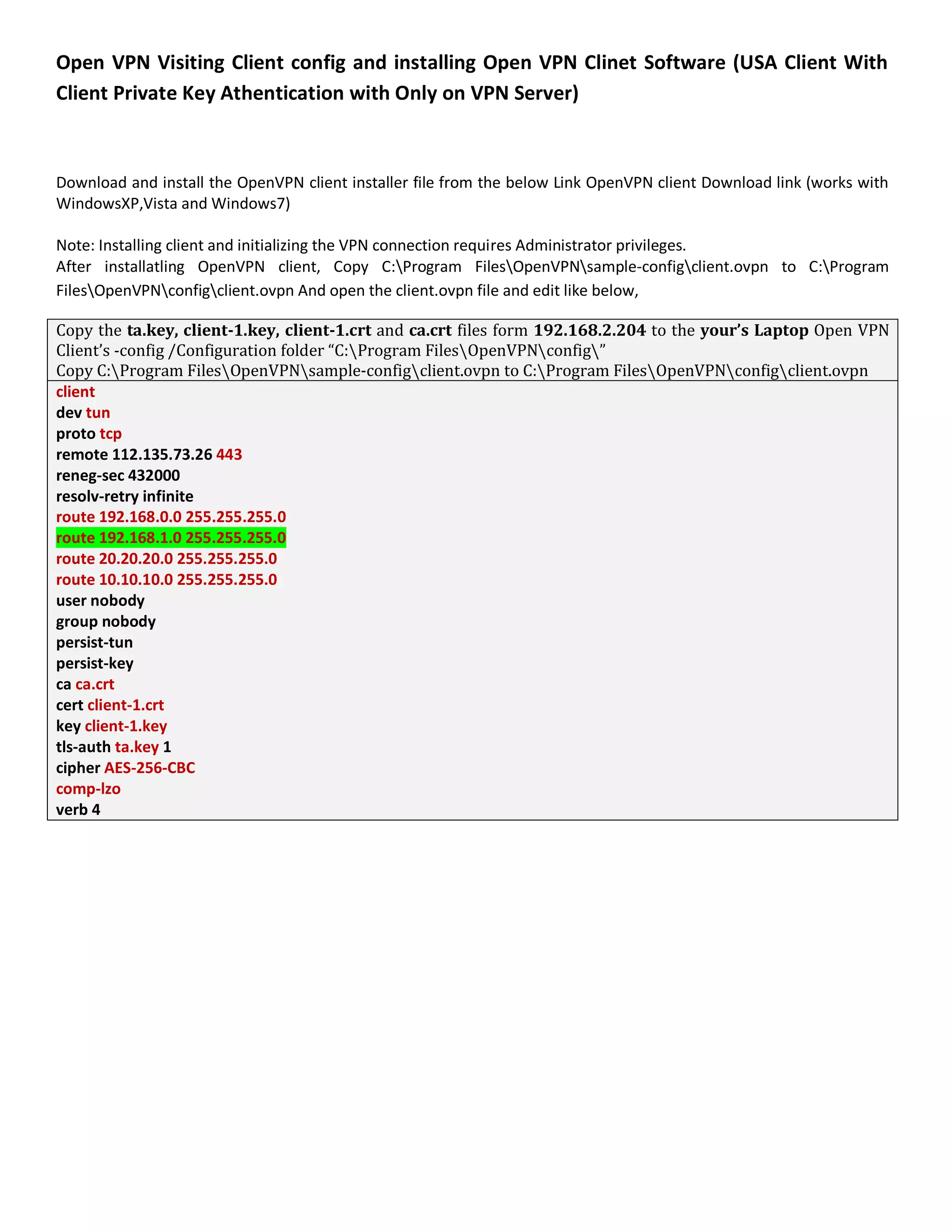 Open VPN Visiting Client config and installing Open VPN Clinet Software (USA Client With
Client Private Key Athentication with Only on VPN Server)
Download and install the OpenVPN client installer file from the below Link OpenVPN client Download link (works with
WindowsXP,Vista and Windows7)
Note: Installing client and initializing the VPN connection requires Administrator privileges.
After installatling OpenVPN client, Copy C:Program FilesOpenVPNsample-configclient.ovpn to C:Program
FilesOpenVPNconfigclient.ovpn And open the client.ovpn file and edit like below,
Copy the ta.key, client-1.key, client-1.crt and ca.crt files form 192.168.2.204 to the your’s Laptop Open VPN
Client’s -config /Configuration folder “C:Program FilesOpenVPNconfig”
Copy C:Program FilesOpenVPNsample-configclient.ovpn to C:Program FilesOpenVPNconfigclient.ovpn
client
dev tun
proto tcp
remote 112.135.73.26 443
reneg-sec 432000
resolv-retry infinite
route 192.168.0.0 255.255.255.0
route 192.168.1.0 255.255.255.0
route 20.20.20.0 255.255.255.0
route 10.10.10.0 255.255.255.0
user nobody
group nobody
persist-tun
persist-key
ca ca.crt
cert client-1.crt
key client-1.key
tls-auth ta.key 1
cipher AES-256-CBC
comp-lzo
verb 4
 