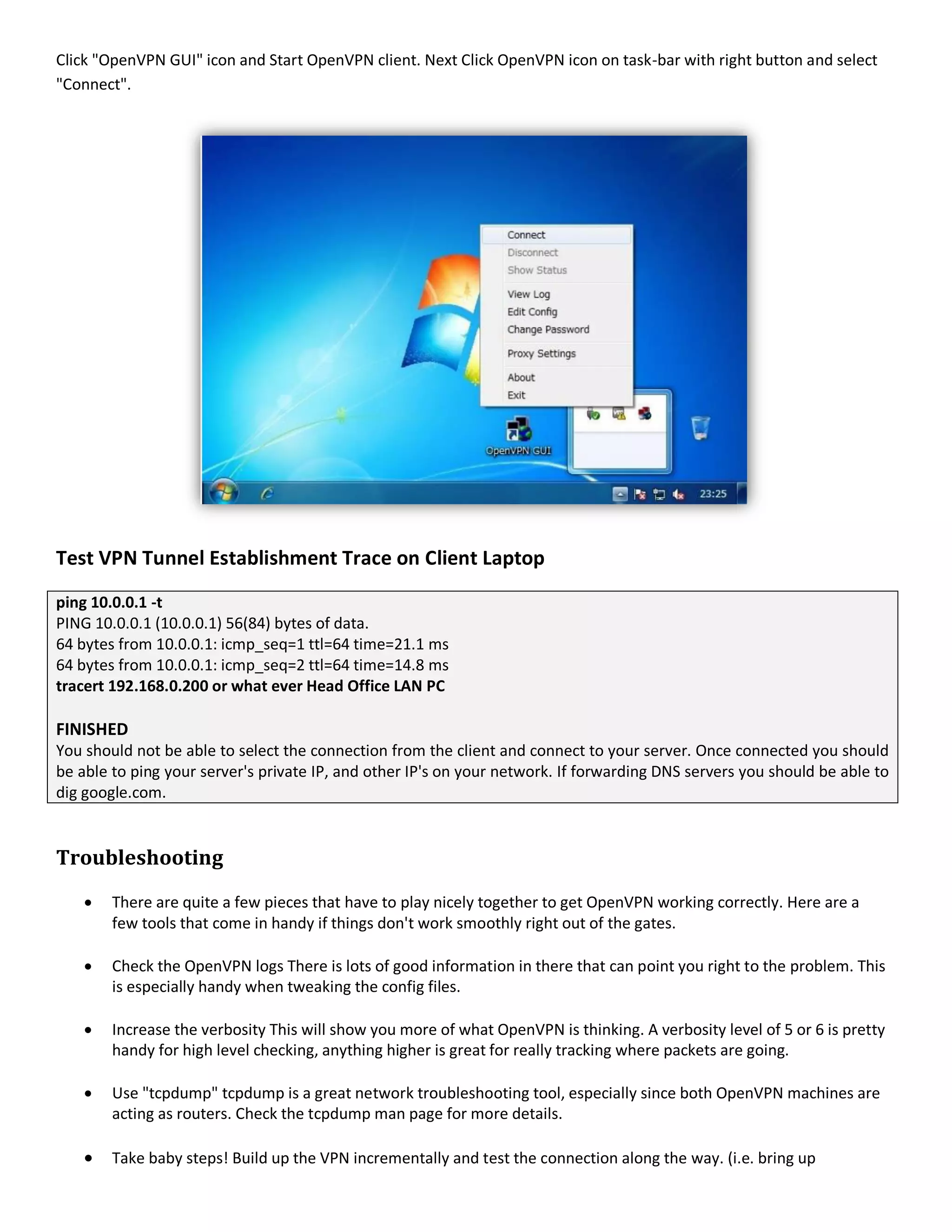 Click "OpenVPN GUI" icon and Start OpenVPN client. Next Click OpenVPN icon on task-bar with right button and select
"Connect".
Test VPN Tunnel Establishment Trace on Client Laptop
ping 10.0.0.1 -t
PING 10.0.0.1 (10.0.0.1) 56(84) bytes of data.
64 bytes from 10.0.0.1: icmp_seq=1 ttl=64 time=21.1 ms
64 bytes from 10.0.0.1: icmp_seq=2 ttl=64 time=14.8 ms
tracert 192.168.0.200 or what ever Head Office LAN PC
FINISHED
You should not be able to select the connection from the client and connect to your server. Once connected you should
be able to ping your server's private IP, and other IP's on your network. If forwarding DNS servers you should be able to
dig google.com.
Troubleshooting
 There are quite a few pieces that have to play nicely together to get OpenVPN working correctly. Here are a
few tools that come in handy if things don't work smoothly right out of the gates.
 Check the OpenVPN logs There is lots of good information in there that can point you right to the problem. This
is especially handy when tweaking the config files.
 Increase the verbosity This will show you more of what OpenVPN is thinking. A verbosity level of 5 or 6 is pretty
handy for high level checking, anything higher is great for really tracking where packets are going.
 Use "tcpdump" tcpdump is a great network troubleshooting tool, especially since both OpenVPN machines are
acting as routers. Check the tcpdump man page for more details.
 Take baby steps! Build up the VPN incrementally and test the connection along the way. (i.e. bring up
 