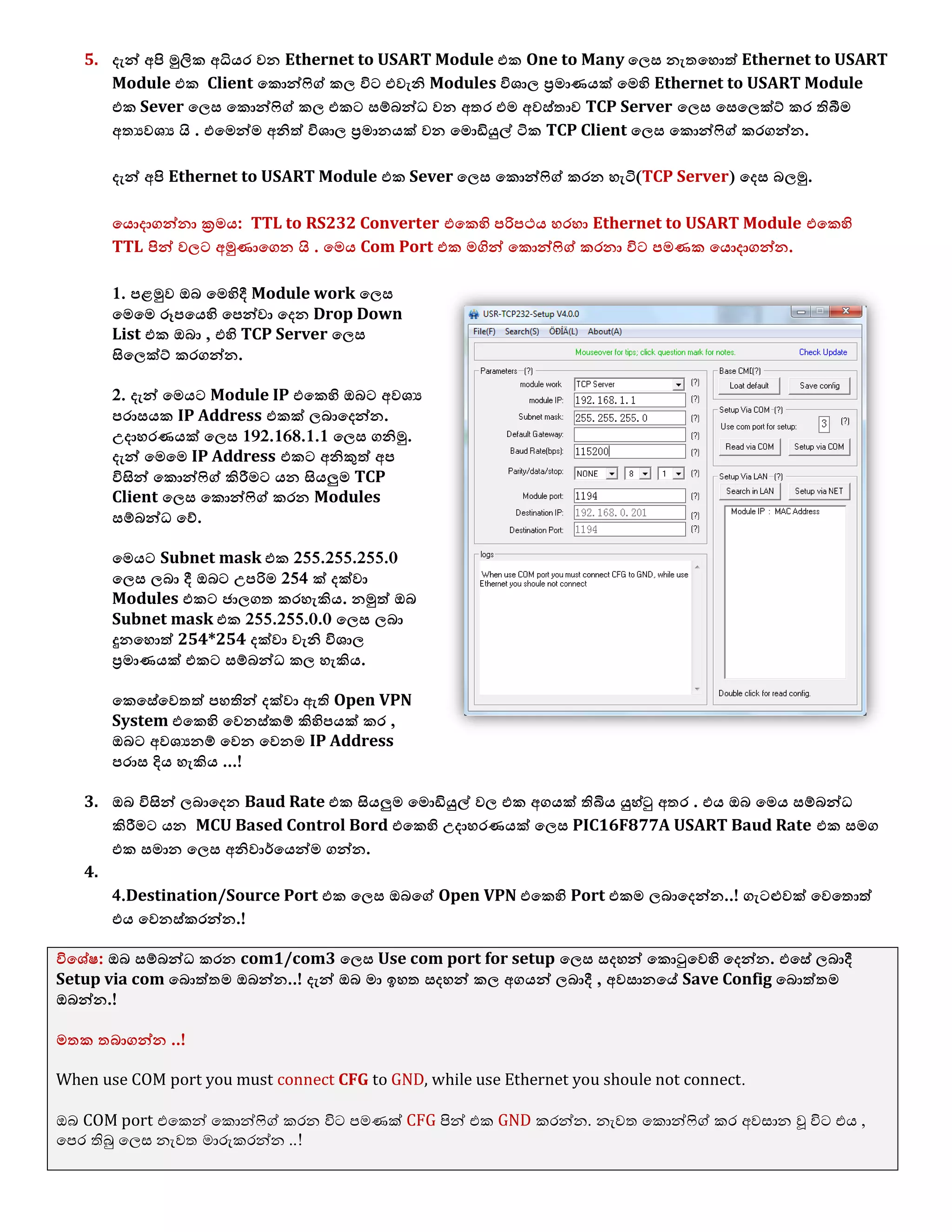 5. දැන් අපි මුලික අධියර ලන Ethernet to USART Module යක One to Many ය඼ව නැතයශොත් Ethernet to USART
Module යක Client යකොන්ෆිග් ක඼ ිනට යලැනි Modules ින඾ා඼ ප්‍රොණයක් යෙහි Ethernet to USART Module
යක Sever ය඼ව යකොන්ෆිග් ක඼ යකට වම්බන්ධ ලන අතර යෙ අලව්තාල TCP Server ය඼ව යවය඼ක්ට් කර තිබීෙ
අතයල඾ය  . . යයෙන්ෙ අනිත් ින඾ා඼ ප්‍රොනයක් ලන යෙොඩියුල් ටික TCP Client ය඼ව යකොන්ෆිග් කරගන්න.
දැන් අපි Ethernet to USART Module යක Sever ය඼ව යකොන්ෆිග් කරන ශැටි(TCP Server) යදව බ඼මු.
යයොදාගන්නා ක්‍රෙය: TTL to RS232 Converter යයකහි පරිපථය ශරශා Ethernet to USART Module යයකහි
TTL පින් ල඼ට අමුණායගන  . . යෙය Com Port යක ෙගින් යකොන්ෆිග් කරනා ිනට පෙණක යයොදාගන්න.
1. පෂමුල ඔබ යෙහිදී Module work ය඼ව
යෙයෙ ර෕පයයහි යපන්ලා යදන Drop Down
List යක ඔබා , යහි TCP Server ය඼ව
සිය඼ක්ට් කරගන්න.
2. දැන් යෙයට Module IP යයකහි ඔබට අල඾ය
පරාවයක IP Address යකක් ඼බායදන්න.
උදාශරණයක් ය඼ව 192.168.1.1 ය඼ව ගනිමු.
දැන් යෙයෙ IP Address යකට අනිකුත් අප
ිනසින් යකොන්ෆිග් කිරීෙට යන සියලුෙ TCP
Client ය඼ව යකොන්ෆිග් කරන Modules
වම්බන්ධ යව්.
යෙයට Subnet mask යක 255.255.255.0
ය඼ව ඼බා දී ඔබට උපරිෙ 254 ක් දක්ලා
Modules යකට ජා඼ගත කරශැකිය. නමුත් ඔබ
Subnet mask යක 255.255.0.0 ය඼ව ඼බා
දුනයශොත් 254*254 දක්ලා ලැනි ින඾ා඼
ප්‍රොණයක් යකට වම්බන්ධ ක඼ ශැකිය.
යකයවේයලතත් පශතින් දක්ලා ඇති Open VPN
System යයකහි යලනව්කම් කිහිපයක් කර ,
ඔබට අල඾යනම් යලන යලනෙ IP Address
පරාව දිය ශැකිය ...!
3. ඔබ ිනසින් ඼බායදන Baud Rate යක සියලුෙ යෙොඩියුල් ල඼ යක අගයක් තිබිය යුශ්ටු අතර . යය ඔබ යෙය වම්බන්ධ
කිරීෙට යන MCU Based Control Bord යයකහි උදාශරණයක් ය඼ව PIC16F877A USART Baud Rate යක වෙග
යක වොන ය඼ව අනිලාර්යයන්ෙ ගන්න.
4.
4.Destination/Source Port යක ය඼ව ඔබයග් Open VPN යයකහි Port යකෙ ඼බායදන්න..! ගැටළුලක් යලයතොත්
යය යලනව්කරන්න.!
ිනය඾ේ඿: ඔබ වම්බන්ධ කරන com1/com3 ය඼ව Use com port for setup ය඼ව වදශන් යකොටුයලහි යදන්න. යයවේ ඼බාදී
Setup via com යබොත්තෙ ඔබන්න..! දැන් ඔබ ො ඉශත වදශන් ක඼ අගයන් ඼බාදී , අලවානයේ Save Config යබොත්තෙ
ඔබන්න.!
ෙතක තබාගන්න ..!
When use COM port you must connect CFG to GND, while use Ethernet you shoule not connect.
ඔබ COM port එමකන් මකොන්ෆිේ කරන විට පෙණක් CFG පින් එක GND කරන්න. නැලත මකොන්ෆිේ කර අලසාන වූ විට එය ,
මපර තිබු ම඼ස නැලත ොරුකරන්න ..!
 