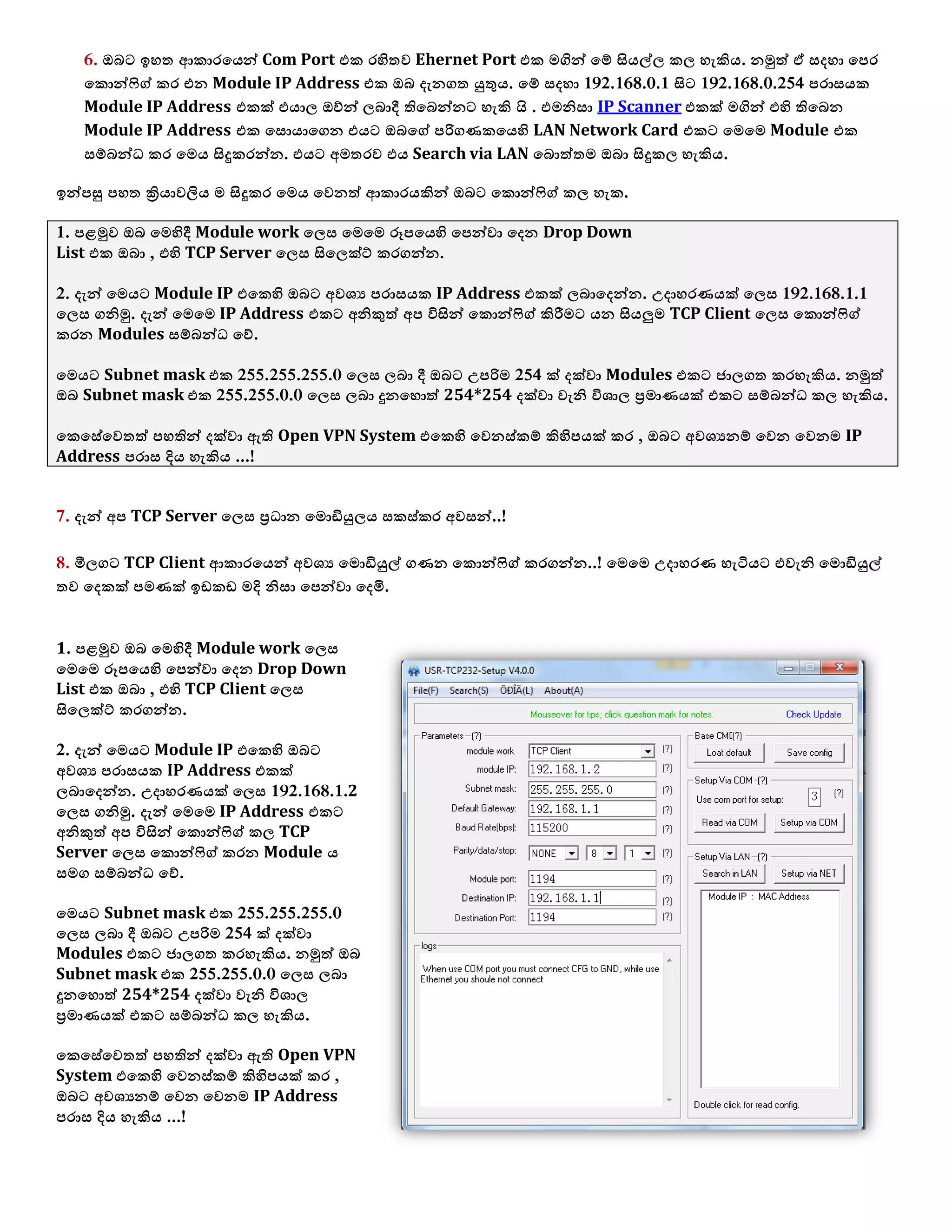6. ඔබට ඉශත ආකාරයයන් Com Port යක රහිතල Ehernet Port යක ෙගින් යම් සියල්඼ ක඼ ශැකිය. නමුත් ඒ වදශා යපර
යකොන්ෆිග් කර යන Module IP Address යක ඔබ දැනගත යුතුය. යම් වදශා 192.168.0.1 සිට 192.168.0.254 පරාවයක
Module IP Address යකක් යයා඼ ඔව්න් ඼බාදී තියබන්නට ශැකි  . . යෙනිවා IP Scanner යකක් ෙගින් යහි තියබන
Module IP Address යක යවොයායගන යයට ඔබයග් පරිගණකයයහි LAN Network Card යකට යෙයෙ Module යක
වම්බන්ධ කර යෙය සිදුකරන්න. යයට අෙතරල යය Search via LAN යබොත්තෙ ඔබා සිදුක඼ ශැකිය.
ඉන්පසු පශත ක්‍රියාලලිය ෙ සිදුකර යෙය යලනත් ආකාරයකින් ඔබට යකොන්ෆිග් ක඼ ශැක.
1. පෂමුල ඔබ යෙහිදී Module work ය඼ව යෙයෙ ර෕පයයහි යපන්ලා යදන Drop Down
List යක ඔබා , යහි TCP Server ය඼ව සිය඼ක්ට් කරගන්න.
2. දැන් යෙයට Module IP යයකහි ඔබට අල඾ය පරාවයක IP Address යකක් ඼බායදන්න. උදාශරණයක් ය඼ව 192.168.1.1
ය඼ව ගනිමු. දැන් යෙයෙ IP Address යකට අනිකුත් අප ිනසින් යකොන්ෆිග් කිරීෙට යන සියලුෙ TCP Client ය඼ව යකොන්ෆිග්
කරන Modules වම්බන්ධ යව්.
යෙයට Subnet mask යක 255.255.255.0 ය඼ව ඼බා දී ඔබට උපරිෙ 254 ක් දක්ලා Modules යකට ජා඼ගත කරශැකිය. නමුත්
ඔබ Subnet mask යක 255.255.0.0 ය඼ව ඼බා දුනයශොත් 254*254 දක්ලා ලැනි ින඾ා඼ ප්‍රොණයක් යකට වම්බන්ධ ක඼ ශැකිය.
යකයවේයලතත් පශතින් දක්ලා ඇති Open VPN System යයකහි යලනව්කම් කිහිපයක් කර , ඔබට අල඾යනම් යලන යලනෙ IP
Address පරාව දිය ශැකිය ...!
7. දැන් අප TCP Server ය඼ව ප්‍රධාන යෙොඩියු඼ය වකව්කර අලවන්..!
8. මී඼ගට TCP Client ආකාරයයන් අල඾ය යෙොඩියුල් ගණන යකොන්ෆිග් කරගන්න..! යෙයෙ උදාශරණ ශැටියට යලැනි යෙොඩියුල්
තල යදකක් පෙණක් ඉඩකඩ ෙදි නිවා යපන්ලා යදමි.
1. පෂමුල ඔබ යෙහිදී Module work ය඼ව
යෙයෙ ර෕පයයහි යපන්ලා යදන Drop Down
List යක ඔබා , යහි TCP Client ය඼ව
සිය඼ක්ට් කරගන්න.
2. දැන් යෙයට Module IP යයකහි ඔබට
අල඾ය පරාවයක IP Address යකක්
඼බායදන්න. උදාශරණයක් ය඼ව 192.168.1.2
ය඼ව ගනිමු. දැන් යෙයෙ IP Address යකට
අනිකුත් අප ිනසින් යකොන්ෆිග් ක඼ TCP
Server ය඼ව යකොන්ෆිග් කරන Module ය
වෙග වම්බන්ධ යව්.
යෙයට Subnet mask යක 255.255.255.0
ය඼ව ඼බා දී ඔබට උපරිෙ 254 ක් දක්ලා
Modules යකට ජා඼ගත කරශැකිය. නමුත් ඔබ
Subnet mask යක 255.255.0.0 ය඼ව ඼බා
දුනයශොත් 254*254 දක්ලා ලැනි ින඾ා඼
ප්‍රොණයක් යකට වම්බන්ධ ක඼ ශැකිය.
යකයවේයලතත් පශතින් දක්ලා ඇති Open VPN
System යයකහි යලනව්කම් කිහිපයක් කර ,
ඔබට අල඾යනම් යලන යලනෙ IP Address
පරාව දිය ශැකිය ...!
 