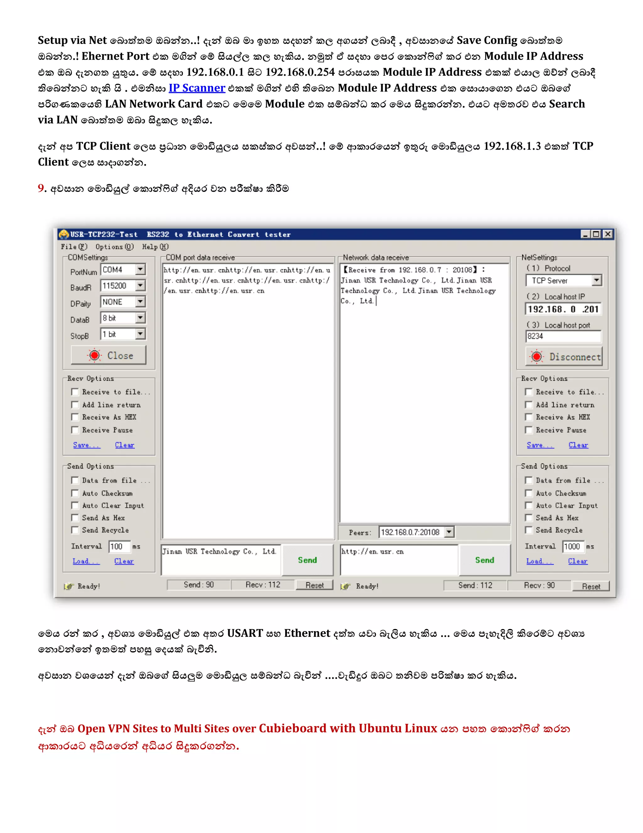 Setup via Net යබොත්තෙ ඔබන්න..! දැන් ඔබ ො ඉශත වදශන් ක඼ අගයන් ඼බාදී , අලවානයේ Save Config යබොත්තෙ
ඔබන්න.! Ehernet Port යක ෙගින් යම් සියල්඼ ක඼ ශැකිය. නමුත් ඒ වදශා යපර යකොන්ෆිග් කර යන Module IP Address
යක ඔබ දැනගත යුතුය. යම් වදශා 192.168.0.1 සිට 192.168.0.254 පරාවයක Module IP Address යකක් යයා඼ ඔව්න් ඼බාදී
තියබන්නට ශැකි  . . යෙනිවා IP Scanner යකක් ෙගින් යහි තියබන Module IP Address යක යවොයායගන යයට ඔබයග්
පරිගණකයයහි LAN Network Card යකට යෙයෙ Module යක වම්බන්ධ කර යෙය සිදුකරන්න. යයට අෙතරල යය Search
via LAN යබොත්තෙ ඔබා සිදුක඼ ශැකිය.
දැන් අප TCP Client ය඼ව ප්‍රධාන යෙොඩියු඼ය වකව්කර අලවන්..! යම් ආකාරයයන් ඉතුරු යෙොඩියු඼ය 192.168.1.3 යකත් TCP
Client ය඼ව වාදාගන්න.
9. අලවාන යෙොඩියුල් යකොන්ෆිග් අදියර ලන පරීක්඿ා කිරීෙ
යෙය රන් කර , අල඾ය යෙොඩියුල් යක අතර USART වශ Ethernet දත්ත යලා බැලිය ශැකිය ... යෙය පැශැදිලි කියරම්ට අල඾ය
යනොලන්යන් ඉතෙත් පශසු යදයක් බැිනනි.
අලවාන ල඾යයන් දැන් ඔබයග් සියලුෙ යෙොඩියු඼ වම්බන්ධ බැිනන් ....ලැඩිදුර ඔබට තනිලෙ පරික්඿ා කර ශැකිය.
දැන් ඔබ Open VPN Sites to Multi Sites over Cubieboard with Ubuntu Linux යන පශත යකොන්ෆිග් කරන
ආකාරයට අධියයරන් අධියර සිදුකරගන්න.
 