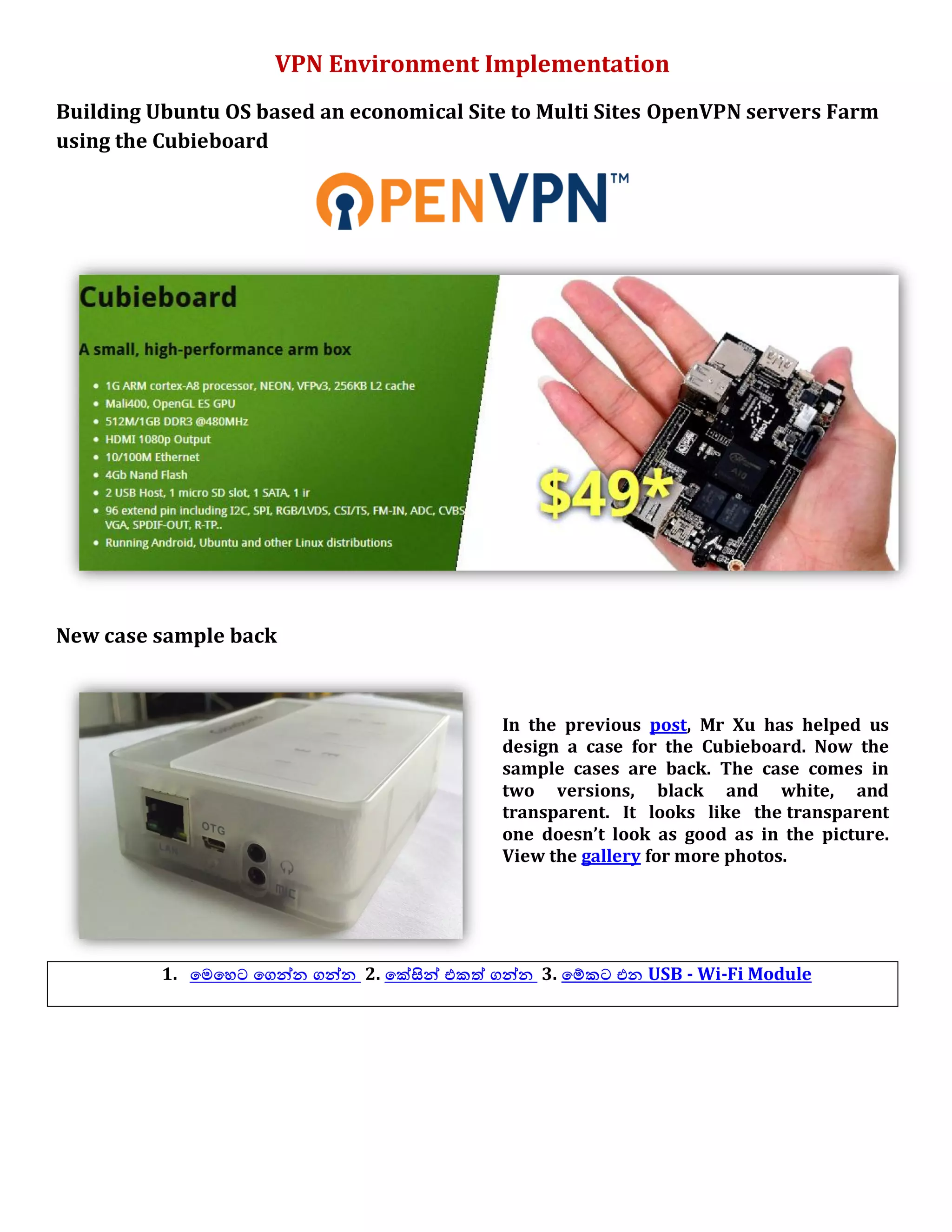 VPN Environment Implementation
Building Ubuntu OS based an economical Site to Multi Sites OpenVPN servers Farm
using the Cubieboard
New case sample back
In the previous post, Mr Xu has helped us
design a case for the Cubieboard. Now the
sample cases are back. The case comes in
two versions, black and white, and
transparent. It looks like the transparent
one doesn’t look as good as in the picture.
View the gallery for more photos.
1. යෙයශට යගන්න ගන්න 2. යක්සින් යකත් ගන්න 3. යම්කට යන USB - Wi-Fi Module
 