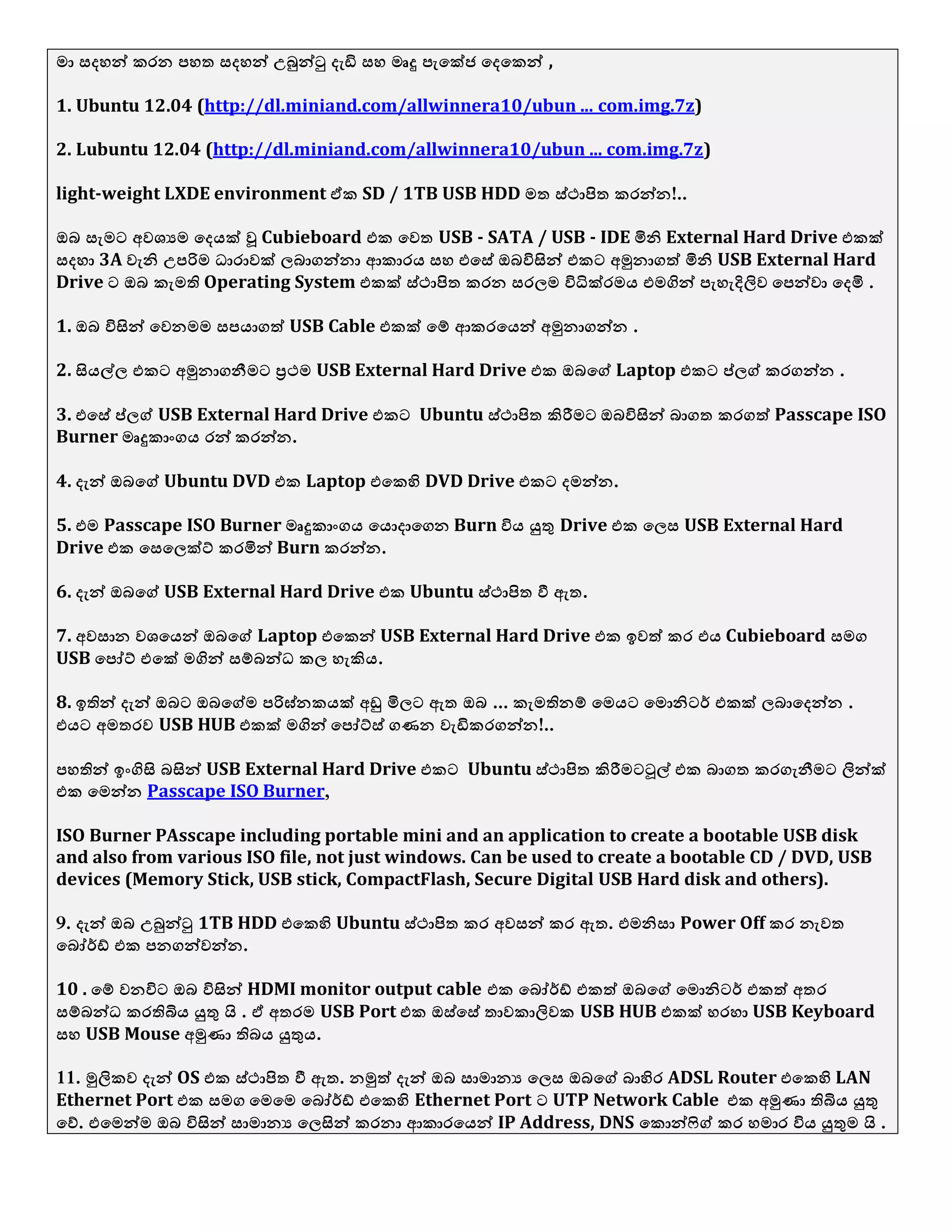 ො වදශන් කරන පශත වදශන් උබුන්ටු දැඩි වශ ෙෘදු පැයක්ජ යදයකන් ,
1. Ubuntu 12.04 (http://dl.miniand.com/allwinnera10/ubun ... com.img.7z)
2. Lubuntu 12.04 (http://dl.miniand.com/allwinnera10/ubun ... com.img.7z)
light-weight LXDE environment ඒක SD / 1TB USB HDD ෙත ව්ථාපිත කරන්න .!.
ඔබ වැෙට අල඾යෙ යදයක් වූ Cubieboard යක යලත USB - SATA / USB - IDE මිනි External Hard Drive යකක්
වදශා 3A ලැනි උපරිෙ ධාරාලක් ඼බාගන්නා ආකාරය වශ යයවේ ඔබිනසින් යකට අමුනාගත් මිනි USB External Hard
Drive ට ඔබ කැෙති Operating System යකක් ව්ථාපිත කරන වර඼ෙ ිනධික්රෙය යෙගින් පැශැදිලිල යපන්ලා යදමි .
1. ඔබ ිනසින් යලනෙෙ වපයාගත් USB Cable යකක් යම් ආකරයයන් අමුනාගන්න .
2. සියල්඼ යකට අමුනාගනීෙට ප්‍රථෙ USB External Hard Drive යක ඔබයග් Laptop යකට ප්඼ග් කරගන්න .
3. යයවේ ප්඼ග් USB External Hard Drive යකට Ubuntu ව්ථාපිත කිරීෙට ඔබිනසින් බාගත කරගත් Passcape ISO
Burner ෙෘදුකාිංගය රන් කරන්න.
4. දැන් ඔබයග් Ubuntu DVD යක Laptop යයකහි DVD Drive යකට දෙන්න.
5. යෙ Passcape ISO Burner ෙෘදුකාිංගය යයොදායගන Burn ිනය යුතු Drive යක ය඼ව USB External Hard
Drive යක යවය඼ක්ට් කරමින් Burn කරන්න.
6. දැන් ඔබයග් USB External Hard Drive යක Ubuntu ව්ථාපිත වී ඇත.
7. අලවාන ල඾යයන් ඔබයග් Laptop යයකන් USB External Hard Drive යක ඉලත් කර යය Cubieboard වෙග
USB යපෝට් යයක් ෙගින් වම්බන්ධ ක඼ ශැකිය.
8. ඉතින් දැන් ඔබට ඔබයග්ෙ පරිඝ්නකයක් අඩු මි඼ට ඇත ...ඔබ කැෙතිනම් යෙයට යෙොනිටර් යකක් ඼බායදන්න .
යයට අෙතරල USB HUB යකක් ෙගින් යපෝට්ව් ගණන ලැඩිකරගන්න!..
පශතින් ඉිංගිසි බසින් USB External Hard Drive යකට Ubuntu ව්ථාපිත කිරීෙටට෕ල් යක බාගත කරගැනීෙට ලින්ක්
යක යෙන්න Passcape ISO Burner,
ISO Burner PAsscape including portable mini and an application to create a bootable USB disk
and also from various ISO file, not just windows. Can be used to create a bootable CD / DVD, USB
devices (Memory Stick, USB stick, CompactFlash, Secure Digital USB Hard disk and others).
9. දැන් ඔබ උබුන්ටු 1TB HDD යයකහි Ubuntu ව්ථාපිත කර අලවන් කර ඇත. යෙනිවා Power Off කර නැලත
යබෝර්ඩ් යක පනගන්ලන්න.
10 . යම් ලනිනට ඔබ ිනසින් HDMI monitor output cable යක යබෝර්ඩ් යකත් ඔබයග් යෙොනිටර් යකත් අතර
වම්බන්ධ කරතිබිය යුතු  . . ඒ අතරෙ USB Port යක ඔව්යවේ තාලකාලිලක USB HUB යකක් ශරශා USB Keyboard
වශ USB Mouse අමුණා තිබය යුතුය.
11. මුලිකල දැන් OS යක ව්ථාපිත වී ඇත. නමුත් දැන් ඔබ වාොනය ය඼ව ඔබයග් බාහිර ADSL Router යයකහි LAN
Ethernet Port යක වෙග යෙයෙ යබෝර්ඩ් යයකහි Ethernet Port ට UTP Network Cable යක අමුණා තිබිය යුතු
යව්. යයෙන්ෙ ඔබ ිනසින් වාොනය ය඼සින් කරනා ආකාරයයන් IP Address, DNS යකොන්ෆිග් කර ශොර ිනය යුතුෙ  . .
 
