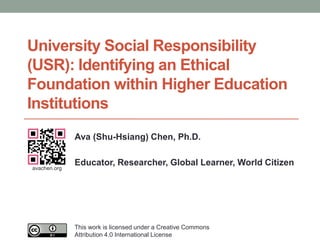 University Social Responsibility
(USR): Identifying an Ethical
Foundation within Higher Education
Institutions
Ava (Shu-Hsiang) Chen, Ph.D.
Educator, Researcher, Global Learner, World Citizen
This work is licensed under a Creative Commons
Attribution 4.0 International License
avachen.org
 