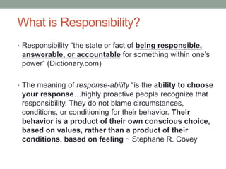 What is Responsibility?
• Responsibility “the state or fact of being responsible,
answerable, or accountable for something...