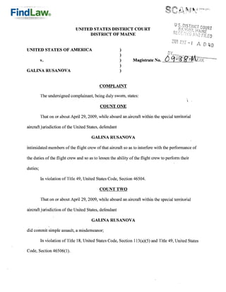 UNITED STATES DISTRICT COURT
                                   DISTRICT OF MAINE

                                                                                           t:.''t -I / 8: 40
UNITED STATES OF AMERICA
                               )
                                                        )
          v.                                                    Magistrate No.
                                                        )
                                                        )
GALINA RUSANOVA                                         )



                                            COMPLAINT

          The undersigned complainant, being duly sworn, states:
                                                                                                    I



                                            COUNT ONE

          That on or about April 29, 2009, while aboard an aircraft within the special territorial

aircraft jurisdiction of the United States, defendant

                                        GALINA RUSANOVA

intimidated members of the flight crew of that aircraft so as to interfere with the performance of

the duties of the flight crew and so as to lessen the ability of the flight crew to perform their

duties;

          In violation of Title 49, United States Code, Section 46504.

                                            COUNT TWO

          That on or about April 29, 2009, while aboard an aircraft within the special territorial

aircraft jurisdiction of the United States, defendant

                                        GALINA RUSANOVA

did commit simple assault, a misdemeanor;

          In violation' of Title 18, United States Code, Section 113(a)(5) and Title 49, United States

Code, Section 46506(1).
 