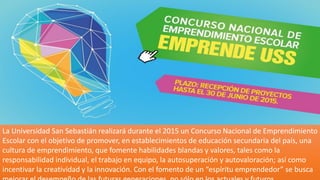 La Universidad San Sebastián realizará durante el 2015 un Concurso Nacional de Emprendimiento
Escolar con el objetivo de promover, en establecimientos de educación secundaria del país, una
cultura de emprendimiento, que fomente habilidades blandas y valores, tales como la
responsabilidad individual, el trabajo en equipo, la autosuperación y autovaloración; así como
incentivar la creatividad y la innovación. Con el fomento de un “espíritu emprendedor” se busca
 