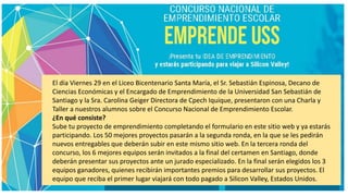 El día Viernes 29 en el Liceo Bicentenario Santa María, el Sr. Sebastián Espinosa, Decano de
Ciencias Económicas y el Encargado de Emprendimiento de la Universidad San Sebastián de
Santiago y la Sra. Carolina Geiger Directora de Cpech Iquique, presentaron con una Charla y
Taller a nuestros alumnos sobre el Concurso Nacional de Emprendimiento Escolar.
¿En qué consiste?
Sube tu proyecto de emprendimiento completando el formulario en este sitio web y ya estarás
participando. Los 50 mejores proyectos pasarán a la segunda ronda, en la que se les pedirán
nuevos entregables que deberán subir en este mismo sitio web. En la tercera ronda del
concurso, los 6 mejores equipos serán invitados a la final del certamen en Santiago, donde
deberán presentar sus proyectos ante un jurado especializado. En la final serán elegidos los 3
equipos ganadores, quienes recibirán importantes premios para desarrollar sus proyectos. El
equipo que reciba el primer lugar viajará con todo pagado a Silicon Valley, Estados Unidos.
 
