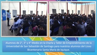 Alumnos de 2°, 3° y 4° Medio en la Charla y Taller de Emprendimiento de la
Universidad de San Sebastián de Santiago para nuestros alumnos del Liceo
Bicentenario Santa María de Iquique.
 