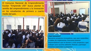 El Concurso Nacional de Emprendimiento
Escolar “Emprende USS” busca plantar la
semilla del emprendimiento y la innovación
en los estudiantes de primero a cuarto
medio del país.
¿Qué buscamos?
Buscamos proyectos innovadores, que sean sostenibles
y viables de implementar. Buscamos jóvenes
emprendedores que se atrevan a crear proyectos y que
trabajen para sacarlos adelante ¡Postula y participa!
¡Estamos esperando tu proyecto!
 