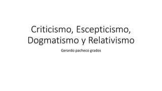 Criticismo, Escepticismo,
Dogmatismo y Relativismo
Gerardo pacheco grados
 