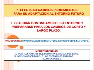  EFECTUAR CAMBIOS PERMANENTES
      PARA SU ADAPTACIÓN AL ENTORNO FUTURO


     ESTUDIAR CONTINUAMENTE SU ENTORNO Y
     PREPARARSE PARA LOS CAMBIOS DE CORTO Y
                 LARGO PLAZO.


PROSPECTIVA: INVESTIGACIÓN SOBRE FUTURO. ESTUDIO SOBRE EL FUTURO.



                       MEGATENDENCIAS:
        PERFILES AMPLIOS QUE DEFINIRAN LA NUEVA SOCIEDAD.
       INTENTA DESCRIBIR EL O LOS ESCENARIOS FUTUROS
                             RECOMENDABLES.
 