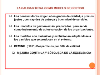  Los consumidores exigen altos grados de calidad, a precios
  justos , con rapidez de entrega y buen nivel de servicio.

 Los modelos de gestión están preparados para servir
  como instrumento de autoevaluación de las organizaciones.

 Los modelos son dinámicos y evolucionan adaptándose a
  los cambios que se producen en el entorno.

 DEMING ( 1951) Desperdicios por falta de calidad

   MEJORA CONTINUA Y BÚSQUEDA DE LA EXCELENCIA
 