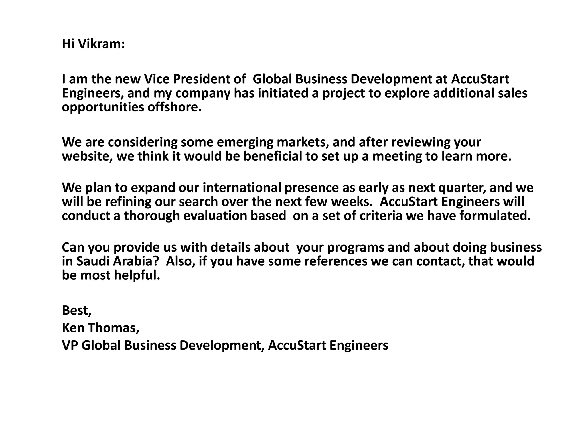 Hi Vikram:

I am the new Vice President of Global Business Development at AccuStart
Engineers, and my company has initiated a project to explore additional sales
opportunities offshore.

We are considering some emerging markets, and after reviewing your
website, we think it would be beneficial to set up a meeting to learn more.

We plan to expand our international presence as early as next quarter, and we
will be refining our search over the next few weeks. AccuStart Engineers will
conduct a thorough evaluation based on a set of criteria we have formulated.

Can you provide us with details about your programs and about doing business
in Saudi Arabia? Also, if you have some references we can contact, that would
be most helpful.

Best,
Ken Thomas,
VP Global Business Development, AccuStart Engineers
 