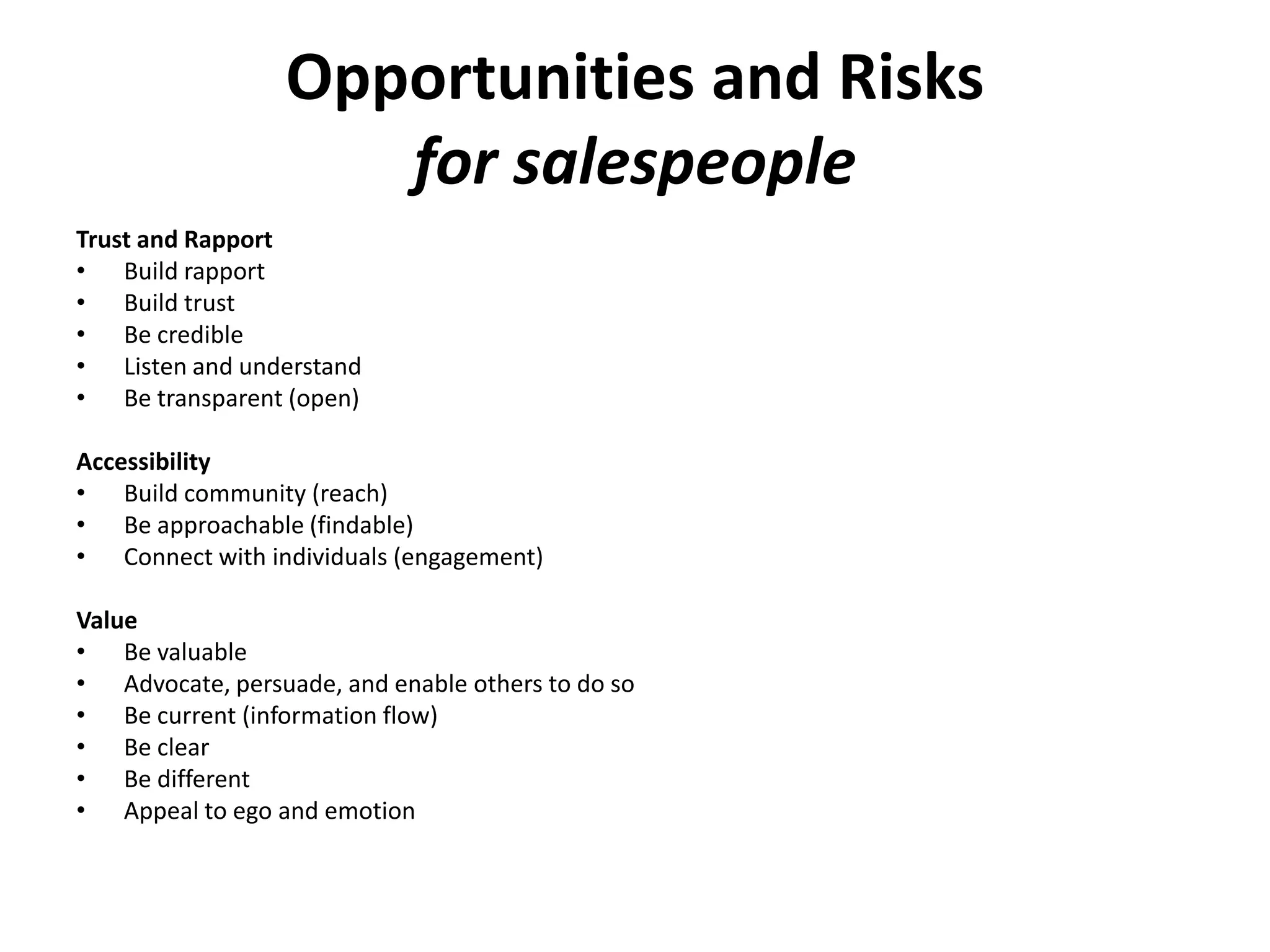 Opportunities and Risks
                     for salespeople
Trust and Rapport
• Build rapport
• Build trust
• Be credible
• Listen and understand
• Be transparent (open)

Accessibility
• Build community (reach)
• Be approachable (findable)
• Connect with individuals (engagement)

Value
• Be valuable
• Advocate, persuade, and enable others to do so
• Be current (information flow)
• Be clear
• Be different
• Appeal to ego and emotion
 