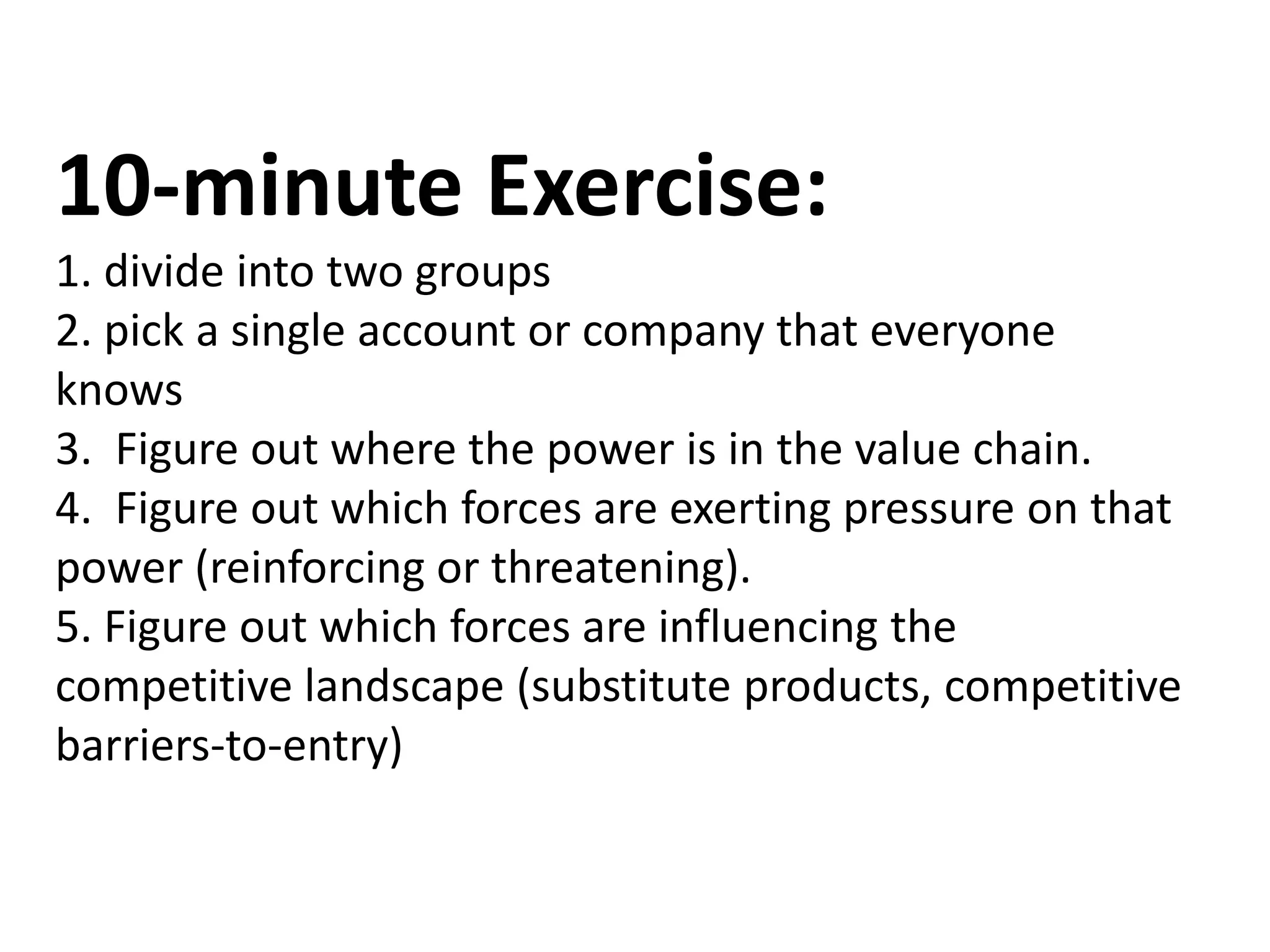 10-minute Exercise:
1. divide into two groups
2. pick a single account or company that everyone
knows
3. Figure out where the power is in the value chain.
4. Figure out which forces are exerting pressure on that
power (reinforcing or threatening).
5. Figure out which forces are influencing the
competitive landscape (substitute products, competitive
barriers-to-entry)
 