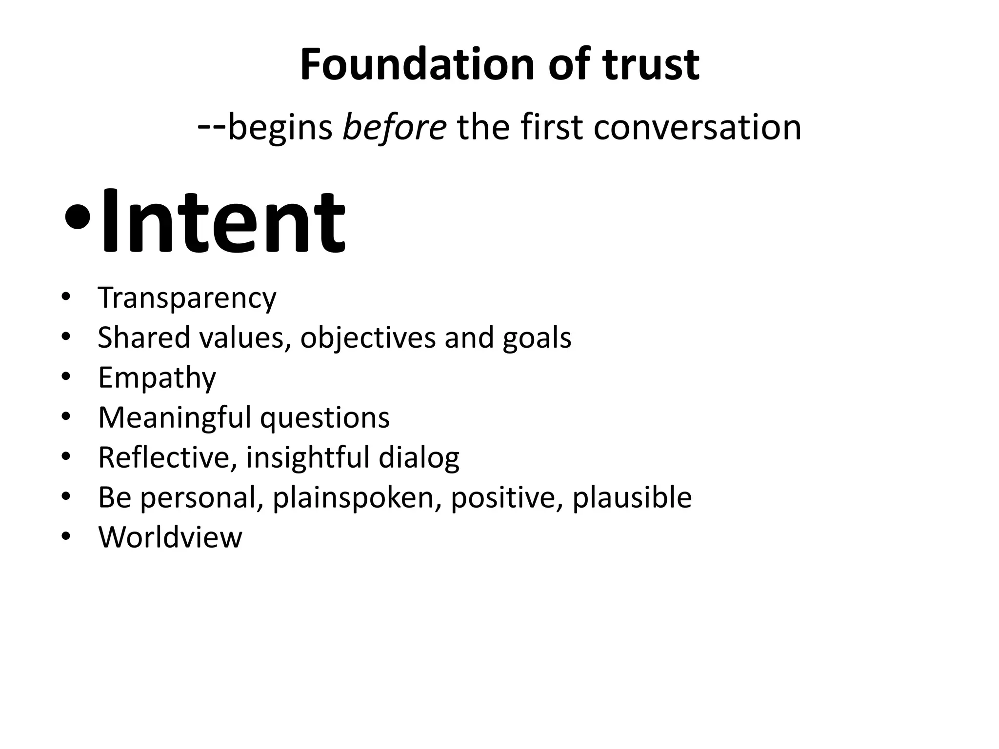 Foundation of trust
           --begins before the first conversation

•Intent
•   Transparency
•   Shared values, objectives and goals
•   Empathy
•   Meaningful questions
•   Reflective, insightful dialog
•   Be personal, plainspoken, positive, plausible
•   Worldview
 