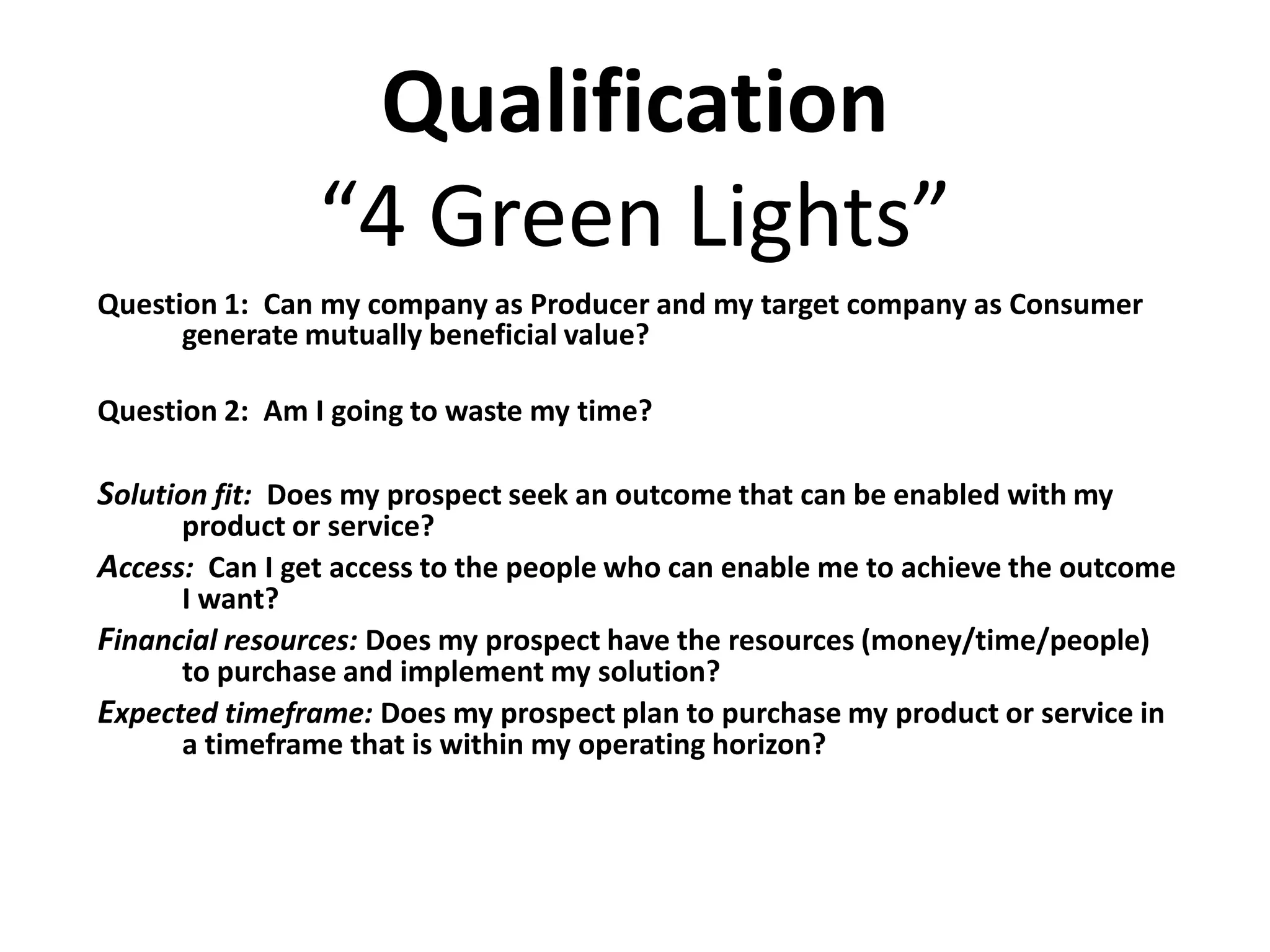Qualification
                “4 Green Lights”
Question 1: Can my company as Producer and my target company as Consumer
      generate mutually beneficial value?

Question 2: Am I going to waste my time?

Solution fit: Does my prospect seek an outcome that can be enabled with my
      product or service?
Access: Can I get access to the people who can enable me to achieve the outcome
      I want?
Financial resources: Does my prospect have the resources (money/time/people)
      to purchase and implement my solution?
Expected timeframe: Does my prospect plan to purchase my product or service in
      a timeframe that is within my operating horizon?
 