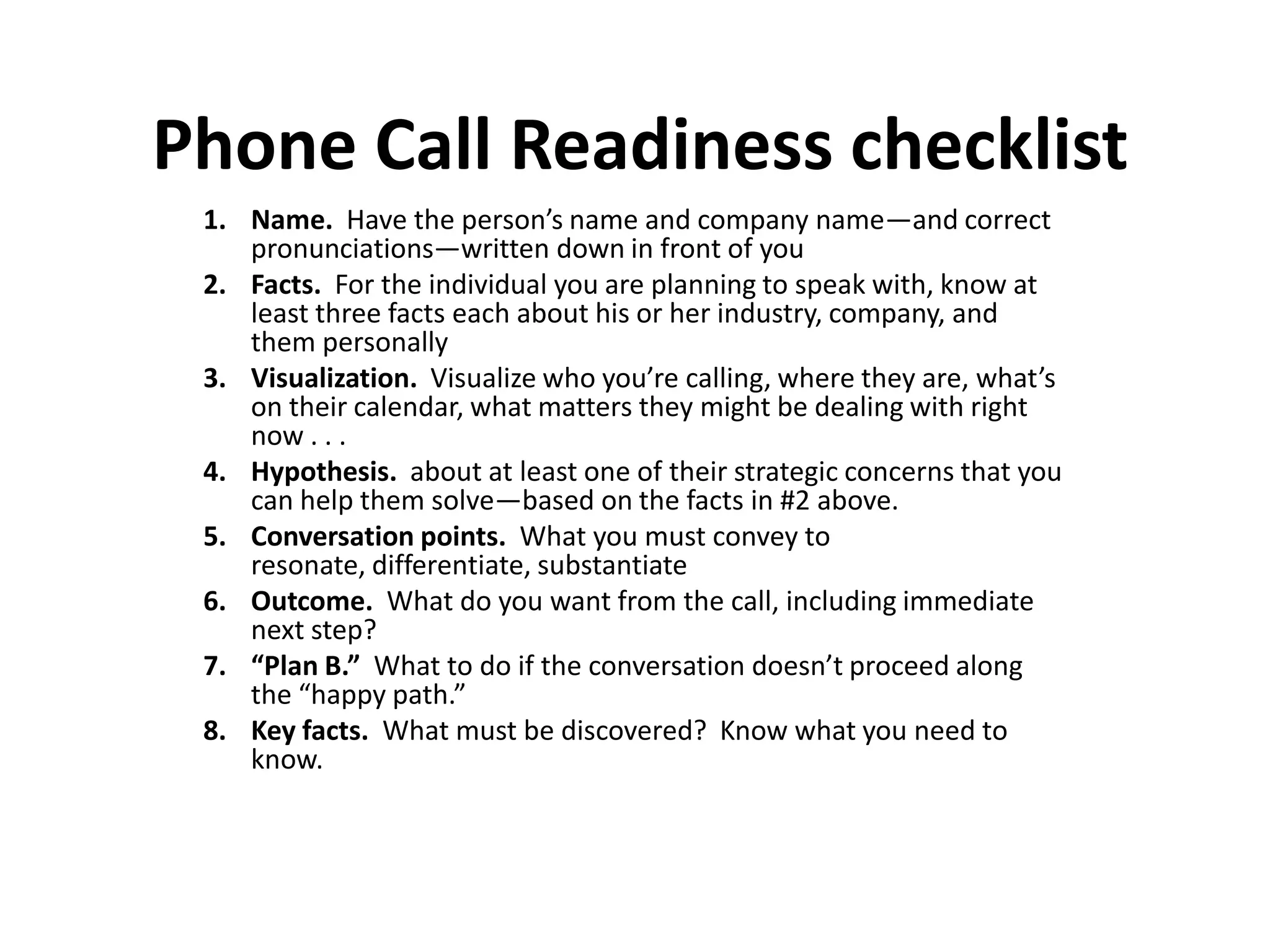Phone Call Readiness checklist
 1. Name. Have the person’s name and company name—and correct
    pronunciations—written down in front of you
 2. Facts. For the individual you are planning to speak with, know at
    least three facts each about his or her industry, company, and
    them personally
 3. Visualization. Visualize who you’re calling, where they are, what’s
    on their calendar, what matters they might be dealing with right
    now . . .
 4. Hypothesis. about at least one of their strategic concerns that you
    can help them solve—based on the facts in #2 above.
 5. Conversation points. What you must convey to
    resonate, differentiate, substantiate
 6. Outcome. What do you want from the call, including immediate
    next step?
 7. “Plan B.” What to do if the conversation doesn’t proceed along
    the “happy path.”
 8. Key facts. What must be discovered? Know what you need to
    know.
 