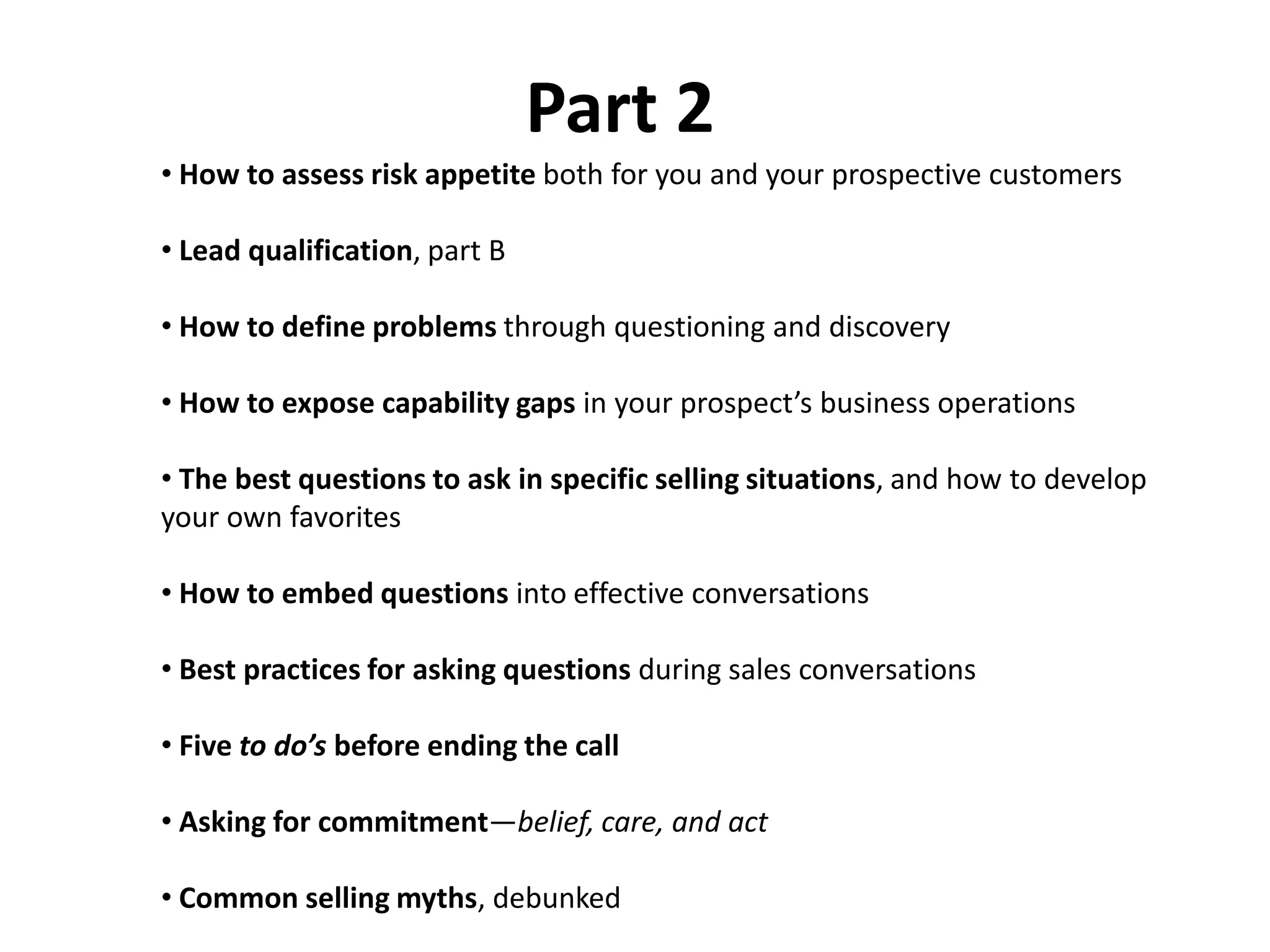 Part 2
• How to assess risk appetite both for you and your prospective customers

• Lead qualification, part B

• How to define problems through questioning and discovery

• How to expose capability gaps in your prospect’s business operations

• The best questions to ask in specific selling situations, and how to develop
your own favorites

• How to embed questions into effective conversations

• Best practices for asking questions during sales conversations

• Five to do’s before ending the call

• Asking for commitment—belief, care, and act

• Common selling myths, debunked
 