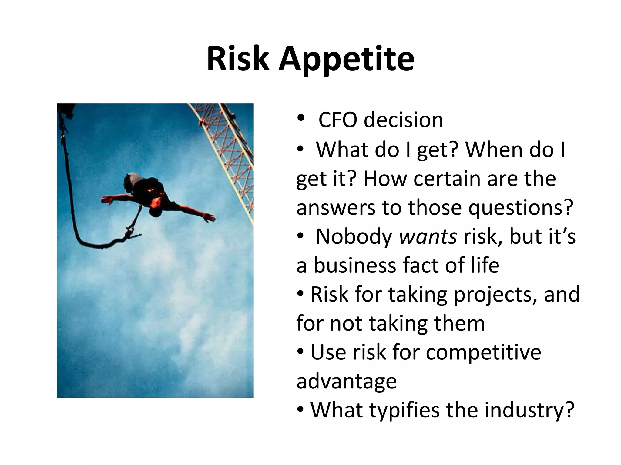 Risk Appetite
     • CFO decision
     • What do I get? When do I
     get it? How certain are the
     answers to those questions?
     • Nobody wants risk, but it’s
     a business fact of life
     • Risk for taking projects, and
     for not taking them
     • Use risk for competitive
     advantage
     • What typifies the industry?
 