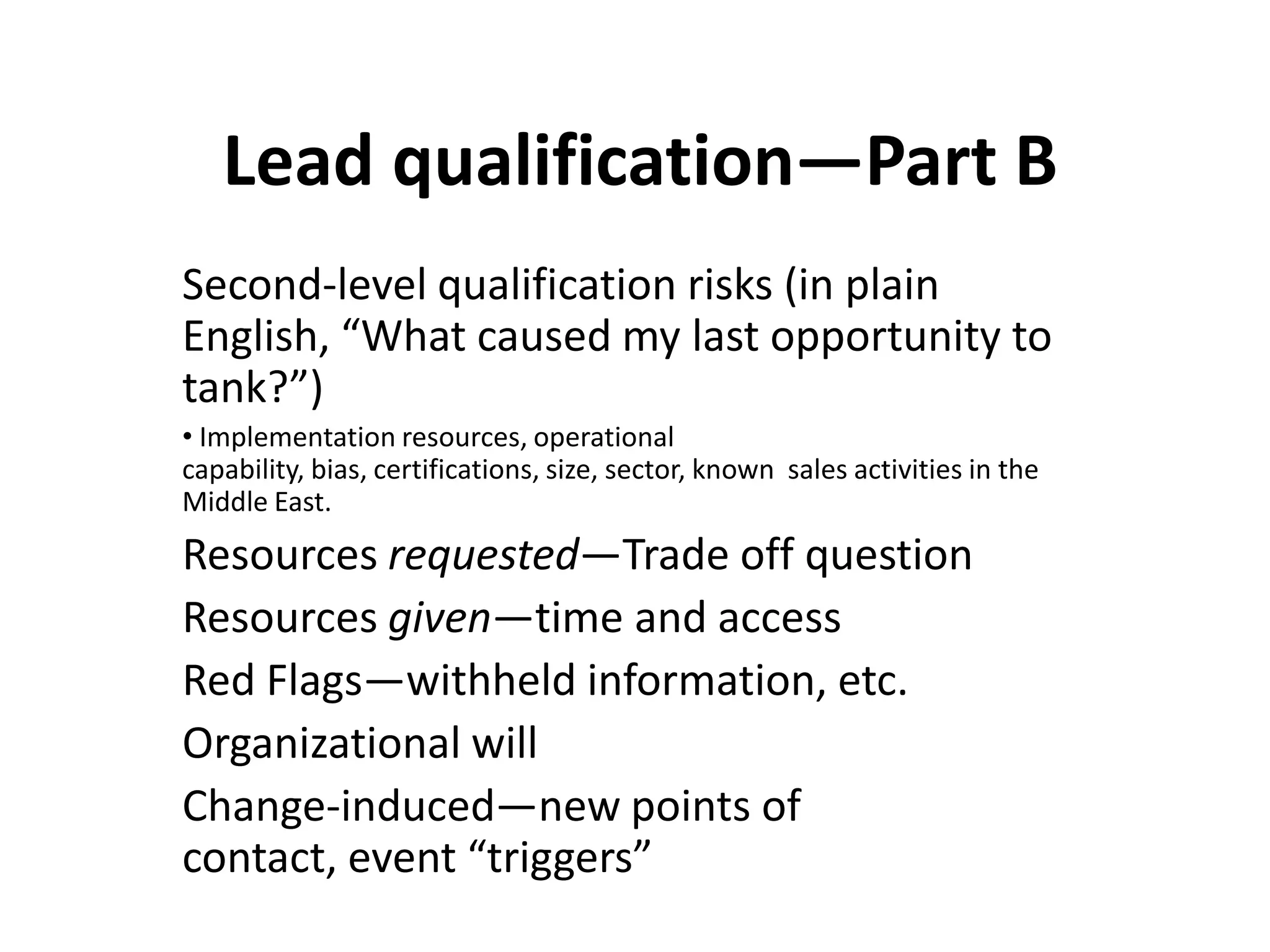 Lead qualification—Part B
Second-level qualification risks (in plain
English, “What caused my last opportunity to
tank?”)
• Implementation resources, operational
capability, bias, certifications, size, sector, known sales activities in the
Middle East.
Resources requested—Trade off question
Resources given—time and access
Red Flags—withheld information, etc.
Organizational will
Change-induced—new points of
contact, event “triggers”
 