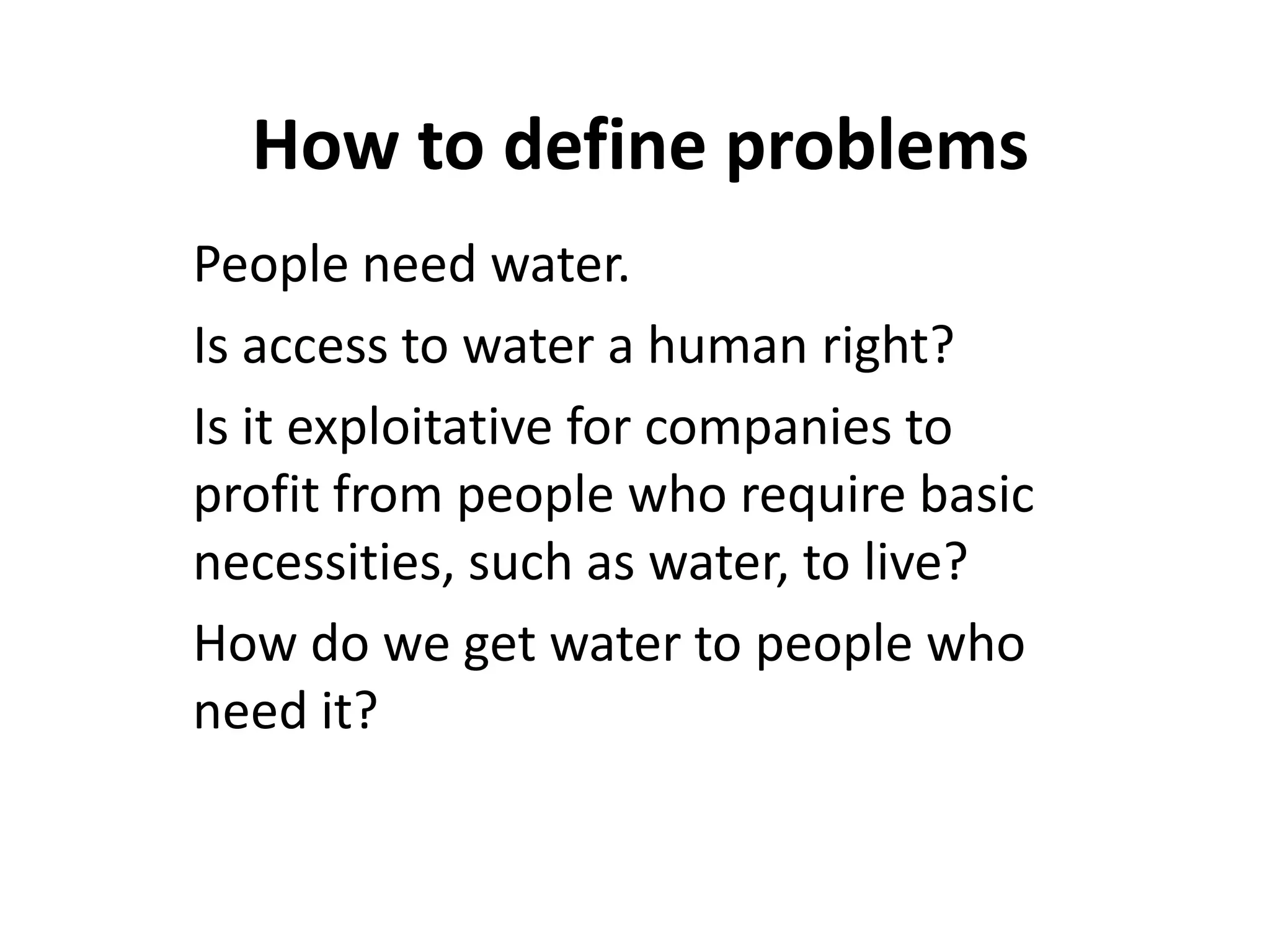 How to define problems
People need water.
Is access to water a human right?
Is it exploitative for companies to
profit from people who require basic
necessities, such as water, to live?
How do we get water to people who
need it?
 